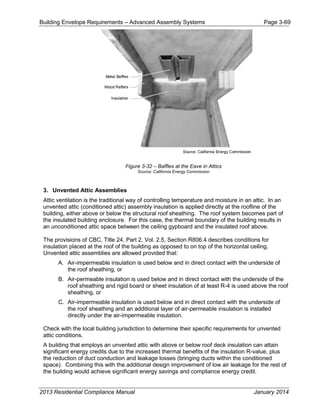 Building Envelope Requirements – Advanced Assembly Systems Page 3-69
Figure 3-32 – Baffles at the Eave in Attics
Source: California Energy Commission
3. Unvented Attic Assemblies
Attic ventilation is the traditional way of controlling temperature and moisture in an attic. In an
unvented attic (conditioned attic) assembly insulation is applied directly at the roofline of the
building, either above or below the structural roof sheathing. The roof system becomes part of
the insulated building enclosure. For this case, the thermal boundary of the building results in
an unconditioned attic space between the ceiling gypboard and the insulated roof above.
The provisions of CBC, Title 24, Part 2, Vol. 2.5, Section R806.4 describes conditions for
insulation placed at the roof of the building as opposed to on top of the horizontal ceiling.
Unvented attic assemblies are allowed provided that:
A. Air-impermeable insulation is used below and in direct contact with the underside of
the roof sheathing, or
B. Air-permeable insulation is used below and in direct contact with the underside of the
roof sheathing and rigid board or sheet insulation of at least R-4 is used above the roof
sheathing, or
C. Air-impermeable insulation is used below and in direct contact with the underside of
the roof sheathing and an additional layer of air-permeable insulation is installed
directly under the air-impermeable insulation.
Check with the local building jurisdiction to determine their specific requirements for unvented
attic conditions.
A building that employs an unvented attic with above or below roof deck insulation can attain
significant energy credits due to the increased thermal benefits of the insulation R-value, plus
the reduction of duct conduction and leakage losses (bringing ducts within the conditioned
space). Combining this with the additional design improvement of low air leakage for the rest of
the building would achieve significant energy savings and compliance energy credit.
2013 Residential Compliance Manual January 2014
 