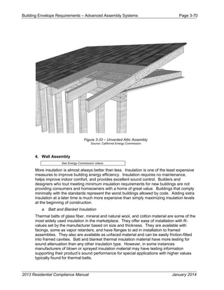Building Envelope Requirements – Advanced Assembly Systems Page 3-70
Figure 3-33 – Unvented Attic Assembly
Source: California Energy Commission
4. Wall Assembly
See Energy Commission videos
More insulation is almost always better than less. Insulation is one of the least expensive
measures to improve building energy efficiency. Insulation requires no maintenance,
helps improve indoor comfort, and provides excellent sound control. Builders and
designers who tout meeting minimum insulation requirements for new buildings are not
providing consumers and homeowners with a home of great value. Buildings that comply
minimally with the standards represent the worst buildings allowed by code. Adding extra
insulation at a later time is much more expensive than simply maximizing insulation levels
at the beginning of construction.
a. Batt and Blanket Insulation
Thermal batts of glass fiber, mineral and natural wool, and cotton material are some of the
most widely used insulation in the marketplace. They offer ease of installation with R-
values set by the manufacturer based on size and thickness. They are available with
facings, some as vapor retarders, and have flanges to aid in installation to framed
assemblies. They also are available as unfaced material and can be easily friction-fitted
into framed cavities. Batt and blanket thermal insulation material have more testing for
sound attenuation than any other insulation type. However, in some instances
manufacturers of blown or sprayed insulation material may have testing information
supporting their product’s sound performance for special applications with higher values
typically found for thermal batts.
2013 Residential Compliance Manual January 2014
 