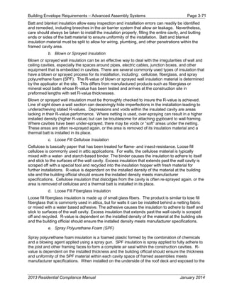 Building Envelope Requirements – Advanced Assembly Systems Page 3-71
Batt and blanket insulation allow easy inspection and installation errors can readily be identified
and remedied, including breeches in the air barrier system that allow air leakage. Nevertheless,
care should always be taken to install the insulation properly, filling the entire cavity, and butting
ends or sides of the batt material to ensure uniformity of the installation. Batt and blanket
insulation material must be split to allow for wiring, plumbing, and other penetrations within the
framed cavity area.
b. Blown or Sprayed Insulation
Blown or sprayed wall insulation can be an effective way to deal with the irregularities of wall and
ceiling cavities, especially the spaces around pipes, electric cables, junction boxes, and other
equipment that is embedded in cavities. There are several commonly used types of insulation that
have a blown or sprayed process for its installation, including: cellulose, fiberglass, and spray
polyurethane foam (SPF). The R-value of blown or sprayed wall insulation material is determined
by the applicator at the site. This differs from manufactured products such as fiberglass or
mineral wool batts whose R-value has been tested and arrives at the construction site in
preformed lengths with set R-value thicknesses.
Blown or sprayed wall insulation must be thoroughly checked to insure the R-value is achieved.
Line of sight down a wall section can deceivingly hide imperfections in the installation leading to
underachieving stated R-values. Depressions and voids within the insulated cavity are areas
lacking in their R-value performance. Where netting is used, over-spraying can result in a higher
installed density (higher R-value) but can be troublesome for attaching gypboard to wall framing.
Where cavities have been under-sprayed, there may be voids or “soft” areas under the netting.
These areas are often re-sprayed again, or the area is removed of its insulation material and a
thermal batt is installed in its place.
c. Loose Fill Cellulose Insulation
Cellulose is basically paper that has been treated for flame- and insect-resistance. Loose fill
cellulose is commonly used in attic applications. For walls, the cellulose material is typically
mixed with a water- and starch-based binder. The binder causes the insulation to adhere to itself
and stick to the surfaces of the wall cavity. Excess insulation that extends past the wall cavity is
scraped off with a special tool and recycled into the insulation hopper with fresh material for
further installations. R-value is dependent on the installed density of the material at the building
site and the building official should ensure the installed density meets manufacturer
specifications. Cellulose insulation that dislodges from the cavity is often re-sprayed again, or the
area is removed of cellulose and a thermal batt is installed in its place.
d. Loose Fill Fiberglass Insulation
Loose fill fiberglass insulation is made up of small glass fibers. The product is similar to lose fill
fiberglass that is commonly used in attics, but for walls it can be installed behind a netting fabric
or mixed with a water based adhesive. The adhesive causes the insulation to adhere to itself and
stick to surfaces of the wall cavity. Excess insulation that extends past the wall cavity is scraped
off and recycled. R-value is dependent on the installed density of the material at the building site
and the building official should ensure the installed density meets manufacturer specifications.
e. Spray Polyurethane Foam (SPF)
Spray polyurethane foam insulation is a foamed plastic formed by the combination of chemicals
and a blowing agent applied using a spray gun. SPF insulation is spray applied to fully adhere to
the joist and other framing faces to form a complete air seal within the construction cavities. R-
value is dependent on the installed thickness and the building official should ensure the thickness
and uniformity of the SPF material within each cavity space of framed assemblies meets
manufacturer specifications. When installed on the underside of the roof deck and exposed to the
2013 Residential Compliance Manual January 2014
 