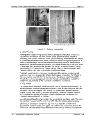 Building Envelope Requirements – Advanced Assembly Systems Page 3-73
Figure 3-34 – Cellulose Insulated Wall
g. Metal Framing
A change from wood framing to metal framing can significantly affect compliance.
Metal framed assemblies are often chosen where greater structural integrity is
necessary, or in climate conditions where greater durability is desired from the effects
of excessive moisture exposure. Metal framed wall construction generally requires a
continuous layer of rigid insulation to meet the mandatory minimum wall insulation
levels and/or the prescriptive requirements since metal is more conductive than wood.
In Reference Joint Appendix JA4, Tables 4.2.4 and 4.2.5 have U-factors for metal-
framed ceiling/roof constructions. Table 4.3.4 has U-factors for metal-framed walls.
Tables 4.4.4 and 4.4.5 have U-factors for metal-framed floors.
To comply prescriptively, a non-wood framed assembly, such as a metal framed
assembly, must have an assembly U-factor that is equal or less than the U-factor of
the wood framed assembly for that climate zone. Compliance credit is available
through the performance approach for metal framed assemblies that exceed the
prescriptive requirements of the equivalent wood framed assemblies.
h. Log Homes
Log homes are an alternative construction type used in some parts of the state. Log
home companies promote the aesthetic qualities of solid wood construction and can
"package" the logs and deliver them directly to a building site. Some companies
provide log wall, roof, and floor systems with special insulating "channels" or other
techniques to minimize the effect of air infiltration between log members and to
increase the thermal benefit of the logs.
Log walls do not have framing members like conventional wood stud walls. Therefore,
the mandatory requirement for a minimum of R-13 wall insulation does not apply.
Otherwise, in prescriptive compliance log walls must meet the same thermal
requirements as other construction types. For performance compliance, consult the
compliance software vendor’s documentation for any unique modeling requirements
2013 Residential Compliance Manual January 2014
 