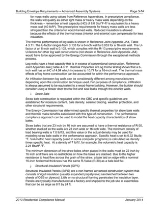 Building Envelope Requirements – Advanced Assembly Systems Page 3-74
for mass walls using values from Reference Appendices. In prescriptive compliance,
the walls will qualify as either light mass or heavy mass walls depending on the
thickness – remember a heat capacity (HC) of 8.0 Btu/°F-ft² is equivalent to a heavy
mass wall (40 lb/ft³). The prescriptive requirements for heavy mass walls are less
stringent than the criteria for wood-framed walls. Reduced insulation is allowed
because the effects of the thermal mass (interior and exterior) can compensate for less
insulation.
The thermal performance of log walls is shown in Reference Joint Appendix JA4, Table
4.3.11. The U-factor ranges from 0.133 for a 6-inch wall to 0.053 for a 16-inch wall. The U-
factor of an 8-inch wall is 0.102, which complies with the R-13 prescriptive requirements.
U-factors for other log wall constructions (not shown in Reference Joint Appendix JA4)
would have to be approved by the Energy Commission through the exceptional methods
process.
Log walls have a heat capacity that is in excess of conventional construction. Reference
Joint Appendix JA4 [Table 4.3.11 Thermal Properties of Log Home Walls] shows that a 6-
inch wall has an HC of 4.04 which increases to 10.77 for a 16-inch wall. The thermal mass
effects of log home construction can be accounted for within the performance approach.
Air infiltration between log walls can be considerably different among manufacturers
depending upon the construction technique used. For purposes of compliance, infiltration
is always assumed to be equivalent to a wood-frame building. However, the builder should
consider using a blower door test to find and seal leaks through the exterior walls.
i. Straw Bale
Straw bale construction is regulated within the CBC and specific guidelines are
established for moisture content, bale density, seismic bracing, weather protection, and
other structural requirements.
The Energy Commission has determined specific thermal properties for straw bale walls
and thermal mass benefits associated with this type of construction. The performance
compliance approach can be used to model the heat capacity characteristics of straw
bales.
Straw bales that are 23 inch by 16 inch are assumed to have a thermal resistance of R-30,
whether stacked so the walls are 23 inch wide or 16 inch wide. The minimum density of
load bearing walls is 7.0 lb/ft3, and this value or the actual density may be used for
modeling straw bale walls in the performance approach. Specific heat is set to 0.32 Btu/lb-
°F. Volumetric heat capacity (used in some computer programs) is calculated as density
times specific heat. At a density of 7 lb/ft³, for example, the volumetric heat capacity is
2.24 Btu/ft³-°F.
The minimum dimension of the straw bales when placed in the walls must be 22 inch by
16 inch and there are no restrictions on how the bales are stacked. Due to the higher
resistance to heat flow across the grain of the straw, a bale laid on edge with a nominal
16-inch horizontal thickness has the same R-Value (R-30) as a bale laid flat.
j. Structural Insulated Panels (SIPS)
Structural Insulated Panels (SIPS) are a non-framed advanced construction system that
consists of rigid insulation (usually expanded polystyrene) sandwiched between two
sheets of OSB or plywood. Little or no structural framing penetrates the insulation layer.
Panels are typically manufactured at a factory and shipped to the job site in assemblies
that can be as large as 8 ft by 24 ft.
2013 Residential Compliance Manual January 2014
 