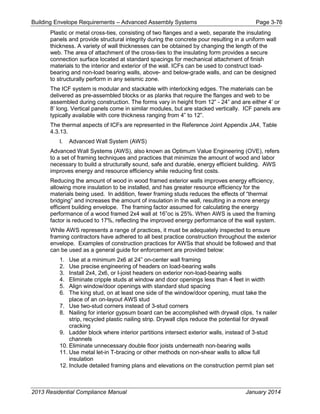 Building Envelope Requirements – Advanced Assembly Systems Page 3-76
Plastic or metal cross-ties, consisting of two flanges and a web, separate the insulating
panels and provide structural integrity during the concrete pour resulting in a uniform wall
thickness. A variety of wall thicknesses can be obtained by changing the length of the
web. The area of attachment of the cross-ties to the insulating form provides a secure
connection surface located at standard spacings for mechanical attachment of finish
materials to the interior and exterior of the wall. ICFs can be used to construct load-
bearing and non-load bearing walls, above- and below-grade walls, and can be designed
to structurally perform in any seismic zone.
The ICF system is modular and stackable with interlocking edges. The materials can be
delivered as pre-assembled blocks or as planks that require the flanges and web to be
assembled during construction. The forms vary in height from 12” - 24” and are either 4’ or
8’ long. Vertical panels come in similar modules, but are stacked vertically. ICF panels are
typically available with core thickness ranging from 4” to 12”.
The thermal aspects of ICFs are represented in the Reference Joint Appendix JA4, Table
4.3.13.
l. Advanced Wall System (AWS)
Advanced Wall Systems (AWS), also known as Optimum Value Engineering (OVE), refers
to a set of framing techniques and practices that minimize the amount of wood and labor
necessary to build a structurally sound, safe and durable, energy efficient building. AWS
improves energy and resource efficiency while reducing first costs.
Reducing the amount of wood in wood framed exterior walls improves energy efficiency,
allowing more insulation to be installed, and has greater resource efficiency for the
materials being used. In addition, fewer framing studs reduces the effects of “thermal
bridging” and increases the amount of insulation in the wall, resulting in a more energy
efficient building envelope. The framing factor assumed for calculating the energy
performance of a wood framed 2x4 wall at 16”oc is 25%. When AWS is used the framing
factor is reduced to 17%, reflecting the improved energy performance of the wall system.
While AWS represents a range of practices, it must be adequately inspected to ensure
framing contractors have adhered to all best practice construction throughout the exterior
envelope. Examples of construction practices for AWSs that should be followed and that
can be used as a general guide for enforcement are provided below:
1. Use at a minimum 2x6 at 24” on-center wall framing
2. Use precise engineering of headers on load-bearing walls
3. Install 2x4, 2x6, or I-joist headers on exterior non-load-bearing walls
4. Eliminate cripple studs at window and door openings less than 4 feet in width
5. Align window/door openings with standard stud spacing
6. The king stud, on at least one side of the window/door opening, must take the
place of an on-layout AWS stud
7. Use two-stud corners instead of 3-stud corners
8. Nailing for interior gypsum board can be accomplished with drywall clips, 1x nailer
strip, recycled plastic nailing strip. Drywall clips reduce the potential for drywall
cracking
9. Ladder block where interior partitions intersect exterior walls, instead of 3-stud
channels
10. Eliminate unnecessary double floor joists underneath non-bearing walls
11. Use metal let-in T-bracing or other methods on non-shear walls to allow full
insulation
12. Include detailed framing plans and elevations on the construction permit plan set
2013 Residential Compliance Manual January 2014
 