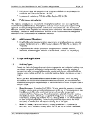 Introduction – Mandatory Measures and Compliance Approaches Page 1-7
2013 Residential Compliance Manual January 2014
E. Refrigerant charge and verification now expanded to include ducted package units,
mini-splits, and other units (Section 150.1(c)7).
F. Increase wall insulation to R15+4 in all CZs (Section 150.1(c)1B).
1.4.4 Performance compliance:
The modeling procedures and requirements for compliance software have been significantly
modified for the 2013 Standards. All compliance software vendors must use a single modeling
approach and a single interpretation of the performance compliance rules. This “Compliance
Manager” software will be integrated into vendor-supplied compliance software that is certified by
the Energy Commission. More information is available in the 2013 Residential ACM Approval
Manual and the 2013 Residential ACM Reference Manual.
1.4.5 Additions and Alterations:
A. Simplified Compliance documentation requirements for small additions and alteration
projects that do not involve a HERS measure. (Section 10-103(a)1C and Section 10-
103(a)3C)
B. Simplified rules for both the prescriptive and performance paths for additions,
alterations, and existing plus additions plus alterations. (Section 150.2(a) and (b))
1.5 Scope and Application
1.5.1 Building Types
Though the California Standards apply to both nonresidential and residential buildings, this
compliance manual only address the requirements for low-rise residential buildings. A
companion compliance manual addresses the requirements for nonresidential buildings,
including hotels, motels, and high-rise residential buildings that are four stories or more in
height.
Mixed Low-Rise Residential and Nonresidential Occupancies. When a building
includes both low-rise residential and nonresidential occupancies, the requirements are
different depending upon the percentages of the conditioned floor that is occupied by each
occupancy type:
i. Minor Occupancy (Exception 1 to §100(f)). When a residential occupancy occurs in
the same building as a nonresidential occupancy, and if one of the occupancies is less
than 20 percent of the total conditioned floor area, the smaller occupancy is
considered a “minor” occupancy. Under this scenario, optionally, the entire building
may be treated as if it is the major occupancy for the purpose of envelope, HVAC, and
water heating. Lighting requirements in §140.6 through 140.8 or 150.0(k) must be met
for each occupancy separately. The mandatory measures applicable to the minor
occupancy, if different from the major occupancy, would still apply.
ii. Mixed Occupancy. When residential occupancy is mixed with a nonresidential
occupancy, and if neither occupancy is less than 20 percent of the total conditioned
 