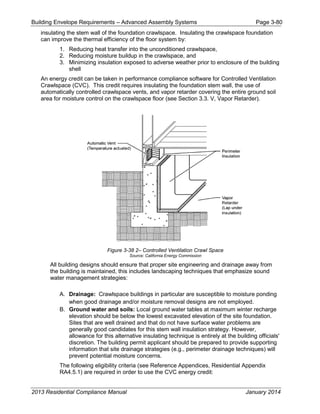 Building Envelope Requirements – Advanced Assembly Systems Page 3-80
insulating the stem wall of the foundation crawlspace. Insulating the crawlspace foundation
can improve the thermal efficiency of the floor system by:
1. Reducing heat transfer into the unconditioned crawlspace,
2. Reducing moisture buildup in the crawlspace, and
3. Minimizing insulation exposed to adverse weather prior to enclosure of the building
shell
An energy credit can be taken in performance compliance software for Controlled Ventilation
Crawlspace (CVC). This credit requires insulating the foundation stem wall, the use of
automatically controlled crawlspace vents, and vapor retarder covering the entire ground soil
area for moisture control on the crawlspace floor (see Section 3.3. V, Vapor Retarder).
Figure 3-38 2– Controlled Ventilation Crawl Space
Source: California Energy Commission
All building designs should ensure that proper site engineering and drainage away from
the building is maintained, this includes landscaping techniques that emphasize sound
water management strategies:
A. Drainage: Crawlspace buildings in particular are susceptible to moisture ponding
when good drainage and/or moisture removal designs are not employed.
B. Ground water and soils: Local ground water tables at maximum winter recharge
elevation should be below the lowest excavated elevation of the site foundation.
Sites that are well drained and that do not have surface water problems are
generally good candidates for this stem wall insulation strategy. However,
allowance for this alternative insulating technique is entirely at the building officials'
discretion. The building permit applicant should be prepared to provide supporting
information that site drainage strategies (e.g., perimeter drainage techniques) will
prevent potential moisture concerns.
The following eligibility criteria (see Reference Appendices, Residential Appendix
RA4.5.1) are required in order to use the CVC energy credit:
2013 Residential Compliance Manual January 2014
 