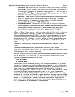 Building Envelope Requirements – Advanced Assembly Systems Page 3-81
C. Ventilation: All crawlspace vents must have automatic vent dampers. Automatic
vent dampers must be shown on the building plans and installed. Dampers shall
be temperature actuated to be fully closed at approximately 40°F and fully open at
approximately 70°F. Cross-ventilation consisting of the required vent area shall be
distributed between opposing foundation walls.
D. Insulation: The R-value of insulation placed on the foundation stem wall shall be
equal to or greater than the wall insulation above the raised floor. Stem wall
insulation shall run vertically along the stem wall and horizontally across the
crawlspace floor for a distance of 2 feet (24 inches).
E. Direct Earth Contact—Foam plastic insulation used for crawlspace insulation
having direct earth contact shall be a closed cell water resistant material and meet
the slab edge insulation requirements for water absorption and water vapor
transmission rate specified in the mandatory requirements (§110.8(g)1).
A Class I or Class II vapor retarder must be placed over the earth floor of the crawl space
to reduce moisture entry and protect insulation from condensation in accordance with
Reference Residential Appendix RA4.5.2. This requires essentially a polyethylene type
ground cover having a minimum 6 mil thickness (0.006 inch) or approved equal. The
vapor retarder must be overlapped a minimum of 6 inches at joints and shall extend over
the top of footings and piers. All overlapping of joints shall be sealed with tape, caulk or
mastic.
Penetrations, tears and holes in the vapor barrier shall be sealed with tape, caulk or
mastic.
The vapor retarder shall be Class I or Class II and rated as 1.0 perm or less.
Edges of the vapor retarder shall be turned up a minimum of 4 inches at the stem wall and
securely fastened before insulation is installed.
In sloping crawlspace ground soil areas, the vapor retarder shall be securely held in place,
such as spiked with 5 inch gutter nails then have proper sealing of penetration holes.
The vapor retarder shall be shown on the plans.
6. Other Assemblies
A. Thermal Mass
Thermal mass consists of exposed tile floors over concrete, mass walls such as stone or
brick, and other heavy elements within the building envelope that serve to stabilize indoor
temperatures. Thermal mass helps temper interior temperature, storing heat or cooling for
use at a later time. In California’s central valley and desert climates, the summer
temperature range between night and day can be 30°F or more and thermal mass can be
an effective strategy to reduce daytime cooling loads. When thermal mass exists in
exterior walls, it works to stabilize temperatures in two ways. First, there is a time delay
between when the outside temperature of the wall reaches its peak and when the inside of
the wall reaches its peak. For an 8-inch to 12-inch concrete wall, this time delay is on the
order of 6 to 10 hours. Second, there is a dampening effect whereby the temperature
range on the inside of the house is less than the temperature range on the outside of the
house. These effects are illustrated in the following figure.
2013 Residential Compliance Manual January 2014
 