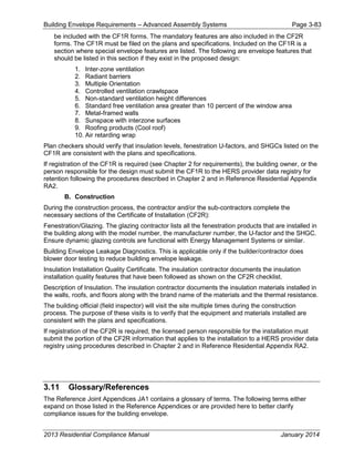 Building Envelope Requirements – Advanced Assembly Systems Page 3-83
be included with the CF1R forms. The mandatory features are also included in the CF2R
forms. The CF1R must be filed on the plans and specifications. Included on the CF1R is a
section where special envelope features are listed. The following are envelope features that
should be listed in this section if they exist in the proposed design:
1. Inter-zone ventilation
2. Radiant barriers
3. Multiple Orientation
4. Controlled ventilation crawlspace
5. Non-standard ventilation height differences
6. Standard free ventilation area greater than 10 percent of the window area
7. Metal-framed walls
8. Sunspace with interzone surfaces
9. Roofing products (Cool roof)
10. Air retarding wrap
Plan checkers should verify that insulation levels, fenestration U-factors, and SHGCs listed on the
CF1R are consistent with the plans and specifications.
If registration of the CF1R is required (see Chapter 2 for requirements), the building owner, or the
person responsible for the design must submit the CF1R to the HERS provider data registry for
retention following the procedures described in Chapter 2 and in Reference Residential Appendix
RA2.
B. Construction
During the construction process, the contractor and/or the sub-contractors complete the
necessary sections of the Certificate of Installation (CF2R):
Fenestration/Glazing. The glazing contractor lists all the fenestration products that are installed in
the building along with the model number, the manufacturer number, the U-factor and the SHGC.
Ensure dynamic glazing controls are functional with Energy Management Systems or similar.
Building Envelope Leakage Diagnostics. This is applicable only if the builder/contractor does
blower door testing to reduce building envelope leakage.
Insulation Installation Quality Certificate. The insulation contractor documents the insulation
installation quality features that have been followed as shown on the CF2R checklist.
Description of Insulation. The insulation contractor documents the insulation materials installed in
the walls, roofs, and floors along with the brand name of the materials and the thermal resistance.
The building official (field inspector) will visit the site multiple times during the construction
process. The purpose of these visits is to verify that the equipment and materials installed are
consistent with the plans and specifications.
If registration of the CF2R is required, the licensed person responsible for the installation must
submit the portion of the CF2R information that applies to the installation to a HERS provider data
registry using procedures described in Chapter 2 and in Reference Residential Appendix RA2.
3.11 Glossary/References
The Reference Joint Appendices JA1 contains a glossary of terms. The following terms either
expand on those listed in the Reference Appendices or are provided here to better clarify
compliance issues for the building envelope.
2013 Residential Compliance Manual January 2014
 