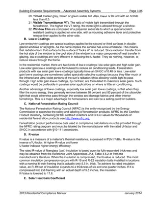 Building Envelope Requirements – Advanced Assembly Systems Page 3-85
20. Tinted. Darker gray, brown or green visible tint. Also, low-e or IG unit with an SHGC
less than 0.5.
21. Visible Transmittance( VT). The ratio of visible light transmitted through the
fenestration. The higher the VT rating, the more light is allowed through a window.
22. Window Film are composed of a polyester substrate to which a special scratch
resistant coating is applied on one side, with a mounting adhesive layer and protective
release liner applied to the other side.
B. Low-e Coatings
Low-emissivity coatings are special coatings applied to the second or third surfaces in double-
glazed windows or skylights. As the name implies the surface has a low emittance. This means
that radiation from that surface to the surface it “looks at” is reduced. Since radiation transfer from
the hot side of the window to the cool side of the window is a major component of heat transfer in
glazing, low-e coatings are very effective in reducing the U-factor. They do nothing, however, to
reduce losses through the frame.
In the residential market, there are two kinds of low-e coatings: low solar gain and high solar gain.
Low-solar gain low-e coatings are formulated to reduce air conditioning loads. Fenestration
products with low solar gain low-e coatings typically have an SHGC of 0.40 or less. Low-solar
gain low-e coatings are sometimes called spectrally selective coatings because they filter much of
the infrared and ultra-violet portions of the sun’s radiation while allowing visible light to pass
through. High solar gain low-e coatings, by contrast, are formulated to maximize solar gains. Such
coatings would be preferable in passive solar applications or where is little air conditioning.
Another advantage of low-e coatings, especially low solar gain low-e coatings, is that when they
filter the sun’s energy, they generally remove between 80 percent and 85 percent of the ultraviolet
light that would otherwise pass through the window and damage fabrics and other interior
furnishings. This is a major advantage for homeowners and can be a selling point for builders.
C. National Fenestration Rating Council
The National Fenestration Rating Council (NFRC) is the entity recognized by the Energy
Commission to supervise the rating and labeling of fenestration products. NFRC list the Certified
Product Directory, containing NFRC certified U-factors and SHGC values for thousands of
residential fenestration products see http://www.nfrc.org.
Fenestration product performance data used in compliance calculations must be provided through
the NFRC rating program and must be labeled by the manufacturer with the rated U-factor and
SHGC in accordance with §10-111 procedures.
D. R-value
R-value is a measure of a material’s thermal resistance, expressed in ft²(hr)°F/Btu. R-value is the
inverse of U-factor. A higher R-value and lower
U-factor indicate higher energy efficiency.
The rated R-value of fiberglass (batt) insulation is based upon its fully expanded thickness and
may be obtained from the Reference Joint Appendices JA4, Table 4.6.2 or from the
manufacturer’s literature. When the insulation is compressed, the R-value is reduced. The most
common insulation compression occurs with R-19 and R-22 insulation batts installed in locations
with a nominal 6-inch framing that is actually only 5.5 in. thick. To achieve its rated insulation
value, an R-19 batt of insulation expands to a thickness of six and one quarter inches. If it is
compressed into 2x6 framing with an actual depth of 5.5 inches, the insulation
R-Value is lowered to 17.8.
E. Solar Heat Gain Coefficient
2013 Residential Compliance Manual January 2014
 