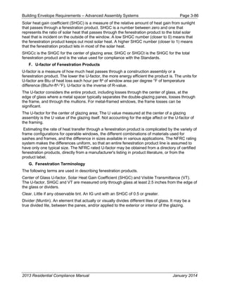 Building Envelope Requirements – Advanced Assembly Systems Page 3-86
Solar heat gain coefficient (SHGC) is a measure of the relative amount of heat gain from sunlight
that passes through a fenestration product. SHGC is a number between zero and one that
represents the ratio of solar heat that passes through the fenestration product to the total solar
heat that is incident on the outside of the window. A low SHGC number (closer to 0) means that
the fenestration product keeps out most solar heat. A higher SHGC number (closer to 1) means
that the fenestration product lets in most of the solar heat.
SHGCc is the SHGC for the center of glazing area; SHGC or SHGCt is the SHGC for the total
fenestration product and is the value used for compliance with the Standards.
F. U-factor of Fenestration Products
U-factor is a measure of how much heat passes through a construction assembly or a
fenestration product. The lower the U-factor, the more energy efficient the product is. The units for
U-factor are Btu of heat loss each hour per ft² of window area per degree °F of temperature
difference (Btu/hr-ft²-°F). U-factor is the inverse of R-value.
The U-factor considers the entire product, including losses through the center of glass, at the
edge of glass where a metal spacer typically separates the double-glazing panes, losses through
the frame, and through the mullions. For metal-framed windows, the frame losses can be
significant.
The U-factor for the center of glazing area; The U value measured at the center of a glazing
assembly is the U value of the glazing itself. Not accounting for the edge affect or the U-factor of
the framing.
Estimating the rate of heat transfer through a fenestration product is complicated by the variety of
frame configurations for operable windows, the different combinations of materials used for
sashes and frames, and the difference in sizes available in various applications. The NFRC rating
system makes the differences uniform, so that an entire fenestration product line is assumed to
have only one typical size. The NFRC rated U-factor may be obtained from a directory of certified
fenestration products, directly from a manufacturer's listing in product literature, or from the
product label.
G. Fenestration Terminology
The following terms are used in describing fenestration products.
Center of Glass U-factor, Solar Heat Gain Coefficient (SHGC) and Visible Transmittance (VT).
The U-factor, SHGC and VT are measured only through glass at least 2.5 inches from the edge of
the glass or dividers.
Clear. Little if any observable tint. An IG unit with an SHGC of 0.5 or greater.
Divider (Muntin). An element that actually or visually divides different lites of glass. It may be a
true divided lite, between the panes, and/or applied to the exterior or interior of the glazing.
2013 Residential Compliance Manual January 2014
 