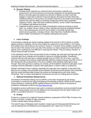Building Envelope Requirements – Advanced Assembly Systems Page 3-87
H. Dynamic Glazing:
1. Includes active materials (e.g. electrochromic) and passive materials (e.g.
photochromic and thermochromic) permanently integrated into the glazing assembly.
Electro-chromatic glass that darkens by demand or lightens up when more free
daylight or solar heat is desired? Improved glasses decreases the Solar Heat Gain
Coefficient (SHGC) in the summer and reduces heat loss in the winter and are glazing
systems that have the ability to reversibly change their performance properties,
including U-factor, Solar Heat Gain Coefficient (SHGC), and/or Visible Transmittance
(VT) between well-defined end points.
2. Integrated shading systems is a class of fenestration products including an active
layer: e.g. shades, louvers, blinds or other materials permanently integrated between
two or more glazing layers and that has the ability to reversibly change their
performance properties, including U-factor, Solar Heat Gain Coefficient (SHGC),
and/or Visible Transmittance (VT) between well-defined end points.
I. Low-e Coatings
Low-emissivity coatings are special coatings applied to the second or third surfaces in double-
glazed windows or skylights. As the name implies the surface has a low emittance. This means
that radiation from that surface to the surface it “looks at” is reduced. Since radiation transfer from
the hot side of the window to the cool side of the window is a major component of heat transfer in
glazing, low-e coatings are very effective in reducing the U-factor. They do nothing, however, to
reduce losses through the frame.
In the residential market, there are two kinds of low-e coatings: low solar gain and high solar gain.
Low-solar gain low-e coatings are formulated to reduce air conditioning loads. Fenestration
products with low solar gain low-e coatings typically have an SHGC of 0.40 or less. Low-solar
gain low-e coatings are sometimes called spectrally selective coatings because they filter much of
the infrared and ultra-violet portions of the sun’s radiation while allowing visible light to pass
through. High solar gain low-e coatings, by contrast, are formulated to maximize solar gains. Such
coatings would be preferable in passive solar applications or where is little air conditioning.
Another advantage of low-e coatings, especially low solar gain low-e coatings, is that when they
filter the sun’s energy, they generally remove between 80 percent and 85 percent of the ultraviolet
light that would otherwise pass through the window and damage fabrics and other interior
furnishings. This is a major advantage for homeowners and can be a selling point for builders.
J. National Fenestration Rating Council
The National Fenestration Rating Council (NFRC) is the entity recognized by the Energy
Commission to supervise the rating and labeling of fenestration products. NFRC list the Certified
Product Directory, containing NFRC certified U-factors and SHGC values for thousands of
residential fenestration products see http://www.nfrc.org.
Fenestration product performance data used in compliance calculations must be provided through
the NFRC rating program and must be labeled by the manufacturer with the rated U-factor and
SHGC in accordance with §10-111 procedures.
K. R-value
R-value is a measure of a material’s thermal resistance, expressed in ft²(hr)°F/Btu. R-value is the
inverse of U-factor. A higher R-value and lower
U-factor indicate higher energy efficiency.
The rated R-value of fiberglass (batt) insulation is based upon its fully expanded thickness and
may be obtained from the Reference Joint Appendices JA4, Table 4.6.2 or from the
2013 Residential Compliance Manual January 2014
 