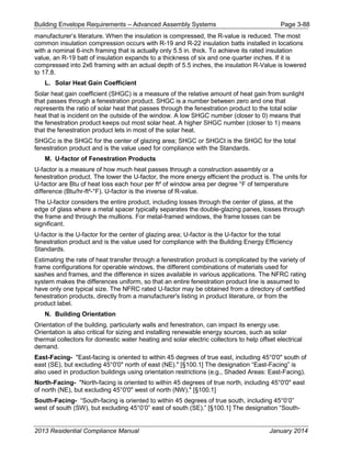 Building Envelope Requirements – Advanced Assembly Systems Page 3-88
manufacturer’s literature. When the insulation is compressed, the R-value is reduced. The most
common insulation compression occurs with R-19 and R-22 insulation batts installed in locations
with a nominal 6-inch framing that is actually only 5.5 in. thick. To achieve its rated insulation
value, an R-19 batt of insulation expands to a thickness of six and one quarter inches. If it is
compressed into 2x6 framing with an actual depth of 5.5 inches, the insulation R-Value is lowered
to 17.8.
L. Solar Heat Gain Coefficient
Solar heat gain coefficient (SHGC) is a measure of the relative amount of heat gain from sunlight
that passes through a fenestration product. SHGC is a number between zero and one that
represents the ratio of solar heat that passes through the fenestration product to the total solar
heat that is incident on the outside of the window. A low SHGC number (closer to 0) means that
the fenestration product keeps out most solar heat. A higher SHGC number (closer to 1) means
that the fenestration product lets in most of the solar heat.
SHGCc is the SHGC for the center of glazing area; SHGC or SHGCt is the SHGC for the total
fenestration product and is the value used for compliance with the Standards.
M. U-factor of Fenestration Products
U-factor is a measure of how much heat passes through a construction assembly or a
fenestration product. The lower the U-factor, the more energy efficient the product is. The units for
U-factor are Btu of heat loss each hour per ft² of window area per degree °F of temperature
difference (Btu/hr-ft²-°F). U-factor is the inverse of R-value.
The U-factor considers the entire product, including losses through the center of glass, at the
edge of glass where a metal spacer typically separates the double-glazing panes, losses through
the frame and through the mullions. For metal-framed windows, the frame losses can be
significant.
U-factor is the U-factor for the center of glazing area; U-factor is the U-factor for the total
fenestration product and is the value used for compliance with the Building Energy Efficiency
Standards.
Estimating the rate of heat transfer through a fenestration product is complicated by the variety of
frame configurations for operable windows, the different combinations of materials used for
sashes and frames, and the difference in sizes available in various applications. The NFRC rating
system makes the differences uniform, so that an entire fenestration product line is assumed to
have only one typical size. The NFRC rated U-factor may be obtained from a directory of certified
fenestration products, directly from a manufacturer's listing in product literature, or from the
product label.
N. Building Orientation
Orientation of the building, particularly walls and fenestration, can impact its energy use.
Orientation is also critical for sizing and installing renewable energy sources, such as solar
thermal collectors for domestic water heating and solar electric collectors to help offset electrical
demand.
East-Facing- "East-facing is oriented to within 45 degrees of true east, including 45°0'0" south of
east (SE), but excluding 45°0'0" north of east (NE)." [§100.1] The designation “East-Facing” is
also used in production buildings using orientation restrictions (e.g., Shaded Areas: East-Facing).
North-Facing- "North-facing is oriented to within 45 degrees of true north, including 45°0'0" east
of north (NE), but excluding 45°0'0" west of north (NW)." [§100.1]
South-Facing- “South-facing is oriented to within 45 degrees of true south, including 45°0’0”
west of south (SW), but excluding 45°0’0” east of south (SE).” [§100.1] The designation “South-
2013 Residential Compliance Manual January 2014
 