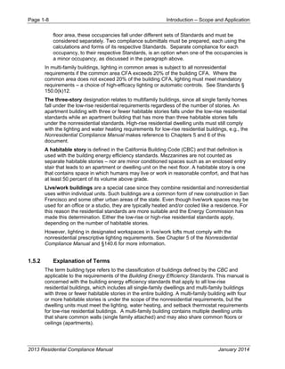 Page 1-8 Introduction – Scope and Application
2013 Residential Compliance Manual January 2014
floor area, these occupancies fall under different sets of Standards and must be
considered separately. Two compliance submittals must be prepared, each using the
calculations and forms of its respective Standards. Separate compliance for each
occupancy, to their respective Standards, is an option when one of the occupancies is
a minor occupancy, as discussed in the paragraph above.
In multi-family buildings, lighting in common areas is subject to all nonresidential
requirements if the common area CFA exceeds 20% of the building CFA. Where the
common area does not exceed 20% of the building CFA, lighting must meet mandatory
requirements – a choice of high-efficacy lighting or automatic controls. See Standards §
150.0(k)12.
The three-story designation relates to multifamily buildings, since all single family homes
fall under the low-rise residential requirements regardless of the number of stories. An
apartment building with three or fewer habitable stories falls under the low-rise residential
standards while an apartment building that has more than three habitable stories falls
under the nonresidential standards. High-rise residential dwelling units must still comply
with the lighting and water heating requirements for low-rise residential buildings, e.g., the
Nonresidential Compliance Manual makes reference to Chapters 5 and 6 of this
document.
A habitable story is defined in the California Building Code (CBC) and that definition is
used with the building energy efficiency standards. Mezzanines are not counted as
separate habitable stories – nor are minor conditioned spaces such as an enclosed entry
stair that leads to an apartment or dwelling unit on the next floor. A habitable story is one
that contains space in which humans may live or work in reasonable comfort, and that has
at least 50 percent of its volume above grade.
Live/work buildings are a special case since they combine residential and nonresidential
uses within individual units. Such buildings are a common form of new construction in San
Francisco and some other urban areas of the state. Even though live/work spaces may be
used for an office or a studio, they are typically heated and/or cooled like a residence. For
this reason the residential standards are more suitable and the Energy Commission has
made this determination. Either the low-rise or high-rise residential standards apply,
depending on the number of habitable stories.
However, lighting in designated workspaces in live/work lofts must comply with the
nonresidential prescriptive lighting requirements. See Chapter 5 of the Nonresidential
Compliance Manual and §140.6 for more information.
1.5.2 Explanation of Terms
The term building type refers to the classification of buildings defined by the CBC and
applicable to the requirements of the Building Energy Efficiency Standards. This manual is
concerned with the building energy efficiency standards that apply to all low-rise
residential buildings, which includes all single-family dwellings and multi-family buildings
with three or fewer habitable stories in the entire building. A multi-family building with four
or more habitable stories is under the scope of the nonresidential requirements, but the
dwelling units must meet the lighting, water heating, and setback thermostat requirements
for low-rise residential buildings. A multi-family building contains multiple dwelling units
that share common walls (single family attached) and may also share common floors or
ceilings (apartments).
 