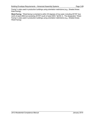 Building Envelope Requirements – Advanced Assembly Systems Page 3-89
Facing” is also used in production buildings using orientation restrictions (e.g., Shaded Areas:
East-Facing).
West-Facing- "West-facing is oriented to within 45 degrees of true west, including 45°0'0" due
north of west (NW) but excluding 45°0'0" south of west (SW)." [§100.1]. The designation “West-
Facing” is also used in production buildings using orientation restrictions (e.g., Shaded Areas:
West-Facing).
2013 Residential Compliance Manual January 2014
 