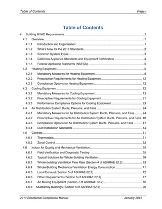 Table of Contents Page i
Table of Contents
4. Building HVAC Requirements................................................................................................ 1
4.1 Overview......................................................................................................................... 1
4.1.1 Introduction and Organization.................................................................................. 1
4.1.2 What’s New for the 2013 Standards......................................................................... 2
4.1.3 Common System Types........................................................................................... 3
4.1.4 California Appliance Standards and Equipment Certification ................................... 4
4.1.5 Federal Appliance Standards (NAECA) ................................................................... 5
4.2 Heating Equipment ......................................................................................................... 5
4.2.1 Mandatory Measures for Heating Equipment........................................................... 5
4.2.2 Prescriptive Requirements for Heating Equipment................................................. 12
4.2.3 Compliance Options for Heating Equipment .......................................................... 12
4.3 Cooling Equipment ....................................................................................................... 12
4.3.1 Mandatory Measures for Cooling Equipment ......................................................... 13
4.3.2 Prescriptive Requirements for Cooling Equipment................................................. 21
4.3.3 Performance Compliance Options for Cooling Equipment ..................................... 23
4.4 Air Distribution System Ducts, Plenums, and Fans ....................................................... 24
4.4.1 Mandatory Measures for Air Distribution System Ducts, Plenums, and Fans......... 24
4.4.2 Prescriptive Requirements for Air Distribution System Ducts, Plenums, and Fans. 40
4.4.3 Compliance Options for Air Distribution System Ducts, Plenums, and Fans .......... 41
4.4.4 Duct Installation Standards.................................................................................... 44
4.5 Controls ........................................................................................................................ 51
4.5.1 Thermostats........................................................................................................... 51
4.5.2 Zonal Control......................................................................................................... 52
4.6 Indoor Air Quality and Mechanical Ventilation............................................................... 55
4.6.1 Field Verification and Diagnostic Testing .............................................................. 55
4.6.2 Typical Solutions for Whole-Building Ventilation .................................................... 59
4.6.3 Whole-building Ventilation Flow Rate (Section 4 of ASHRAE 62.2) ....................... 63
4.6.4 Whole-Building Mechanical Ventilation Energy Consumption ................................ 71
4.6.5 Local Exhaust (Section 5 of ASHRAE 62.2)........................................................... 72
4.6.6 Other Requirements (Section 6 of ASHRAE 62.2) ................................................. 77
4.6.7 Air Moving Equipment (Section 7 of ASHRAE 62.2) .............................................. 86
4.6.8 Multifamily Buildings (Section 8 of ASHRAE 62.2) .................................................. 90
2013 Residential Compliance Manual January 2014
 