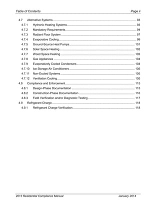 Table of Contents Page ii
4.7 Alternative Systems...................................................................................................... 93
4.7.1 Hydronic Heating Systems..................................................................................... 93
4.7.2 Mandatory Requirements....................................................................................... 94
4.7.3 Radiant Floor System ............................................................................................ 97
4.7.4 Evaporative Cooling............................................................................................... 99
4.7.5 Ground-Source Heat Pumps................................................................................ 101
4.7.6 Solar Space Heating............................................................................................ 102
4.7.7 Wood Space Heating........................................................................................... 102
4.7.8 Gas Appliances ................................................................................................... 104
4.7.9 Evaporatively Cooled Condensers....................................................................... 104
4.7.10 Ice Storage Air Conditioners................................................................................ 105
4.7.11 Non-Ducted Systems........................................................................................... 105
4.7.12 Ventilation Cooling............................................................................................... 105
4.8 Compliance and Enforcement..................................................................................... 115
4.8.1 Design-Phase Documentation ............................................................................. 115
4.8.2 Construction-Phase Documentation .................................................................... 116
4.8.3 Field Verification and/or Diagnostic Testing ......................................................... 117
4.9 Refrigerant Charge ..................................................................................................... 118
4.9.1 Refrigerant Charge Verification............................................................................ 118
2013 Residential Compliance Manual January 2014
 