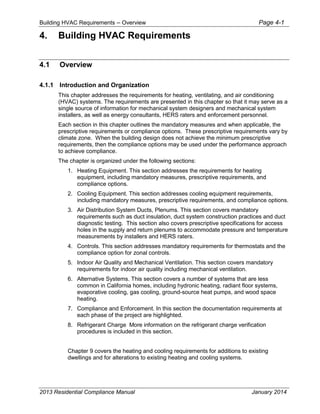 Building HVAC Requirements – Overview Page 4-1
4. Building HVAC Requirements
4.1 Overview
4.1.1 Introduction and Organization
This chapter addresses the requirements for heating, ventilating, and air conditioning
(HVAC) systems. The requirements are presented in this chapter so that it may serve as a
single source of information for mechanical system designers and mechanical system
installers, as well as energy consultants, HERS raters and enforcement personnel.
Each section in this chapter outlines the mandatory measures and when applicable, the
prescriptive requirements or compliance options. These prescriptive requirements vary by
climate zone. When the building design does not achieve the minimum prescriptive
requirements, then the compliance options may be used under the performance approach
to achieve compliance.
The chapter is organized under the following sections:
1. Heating Equipment. This section addresses the requirements for heating
equipment, including mandatory measures, prescriptive requirements, and
compliance options.
2. Cooling Equipment. This section addresses cooling equipment requirements,
including mandatory measures, prescriptive requirements, and compliance options.
3. Air Distribution System Ducts, Plenums. This section covers mandatory
requirements such as duct insulation, duct system construction practices and duct
diagnostic testing. This section also covers prescriptive specifications for access
holes in the supply and return plenums to accommodate pressure and temperature
measurements by installers and HERS raters.
4. Controls. This section addresses mandatory requirements for thermostats and the
compliance option for zonal controls.
5. Indoor Air Quality and Mechanical Ventilation. This section covers mandatory
requirements for indoor air quality including mechanical ventilation.
6. Alternative Systems. This section covers a number of systems that are less
common in California homes, including hydronic heating, radiant floor systems,
evaporative cooling, gas cooling, ground-source heat pumps, and wood space
heating.
7. Compliance and Enforcement. In this section the documentation requirements at
each phase of the project are highlighted.
8. Refrigerant Charge More information on the refrigerant charge verification
procedures is included in this section.
Chapter 9 covers the heating and cooling requirements for additions to existing
dwellings and for alterations to existing heating and cooling systems.
2013 Residential Compliance Manual January 2014
 