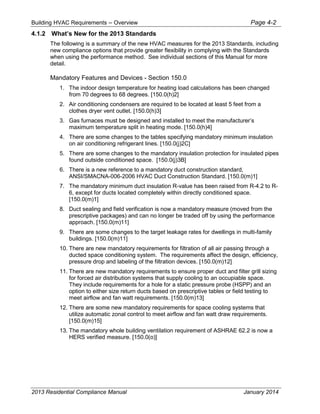 Building HVAC Requirements – Overview Page 4-2
4.1.2 What’s New for the 2013 Standards
The following is a summary of the new HVAC measures for the 2013 Standards, including
new compliance options that provide greater flexibility in complying with the Standards
when using the performance method. See individual sections of this Manual for more
detail.
Mandatory Features and Devices - Section 150.0
1. The indoor design temperature for heating load calculations has been changed
from 70 degrees to 68 degrees. [150.0(h)2]
2. Air conditioning condensers are required to be located at least 5 feet from a
clothes dryer vent outlet. [150.0(h)3]
3. Gas furnaces must be designed and installed to meet the manufacturer’s
maximum temperature split in heating mode. [150.0(h)4]
4. There are some changes to the tables specifying mandatory minimum insulation
on air conditioning refrigerant lines. [150.0(j)2C]
5. There are some changes to the mandatory insulation protection for insulated pipes
found outside conditioned space. [150.0(j)3B]
6. There is a new reference to a mandatory duct construction standard,
ANSI/SMACNA-006-2006 HVAC Duct Construction Standard. [150.0(m)1]
7. The mandatory minimum duct insulation R-value has been raised from R-4.2 to R-
6, except for ducts located completely within directly conditioned space.
[150.0(m)1]
8. Duct sealing and field verification is now a mandatory measure (moved from the
prescriptive packages) and can no longer be traded off by using the performance
approach. [150.0(m)11]
9. There are some changes to the target leakage rates for dwellings in multi-family
buildings. [150.0(m)11]
10. There are new mandatory requirements for filtration of all air passing through a
ducted space conditioning system. The requirements affect the design, efficiency,
pressure drop and labeling of the filtration devices. [150.0(m)12]
11. There are new mandatory requirements to ensure proper duct and filter grill sizing
for forced air distribution systems that supply cooling to an occupiable space.
They include requirements for a hole for a static pressure probe (HSPP) and an
option to either size return ducts based on prescriptive tables or field testing to
meet airflow and fan watt requirements. [150.0(m)13]
12. There are some new mandatory requirements for space cooling systems that
utilize automatic zonal control to meet airflow and fan watt draw requirements.
[150.0(m)15]
13. The mandatory whole building ventilation requirement of ASHRAE 62.2 is now a
HERS verified measure. [150.0(o)]
2013 Residential Compliance Manual January 2014
 