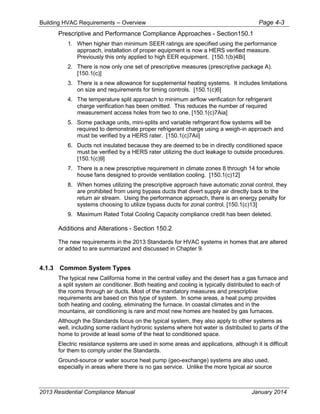 Building HVAC Requirements – Overview Page 4-3
Prescriptive and Performance Compliance Approaches - Section150.1
1. When higher than minimum SEER ratings are specified using the performance
approach, installation of proper equipment is now a HERS verified measure.
Previously this only applied to high EER equipment. [150.1(b)4Bi]
2. There is now only one set of prescriptive measures (prescriptive package A).
[150.1(c)]
3. There is a new allowance for supplemental heating systems. It includes limitations
on size and requirements for timing controls. [150.1(c)6]
4. The temperature split approach to minimum airflow verification for refrigerant
charge verification has been omitted. This reduces the number of required
measurement access holes from two to one. [150.1(c)7Aia]
5. Some package units, mini-splits and variable refrigerant flow systems will be
required to demonstrate proper refrigerant charge using a weigh-in approach and
must be verified by a HERS rater. [150.1(c)7Aii]
6. Ducts not insulated because they are deemed to be in directly conditioned space
must be verified by a HERS rater utilizing the duct leakage to outside procedures.
[150.1(c)9]
7. There is a new prescriptive requirement in climate zones 8 through 14 for whole
house fans designed to provide ventilation cooling. [150.1(c)12]
8. When homes utilizing the prescriptive approach have automatic zonal control, they
are prohibited from using bypass ducts that divert supply air directly back to the
return air stream. Using the performance approach, there is an energy penalty for
systems choosing to utilize bypass ducts for zonal control. [150.1(c)13]
9. Maximum Rated Total Cooling Capacity compliance credit has been deleted.
Additions and Alterations - Section 150.2
The new requirements in the 2013 Standards for HVAC systems in homes that are altered
or added to are summarized and discussed in Chapter 9.
4.1.3 Common System Types
The typical new California home in the central valley and the desert has a gas furnace and
a split system air conditioner. Both heating and cooling is typically distributed to each of
the rooms through air ducts. Most of the mandatory measures and prescriptive
requirements are based on this type of system. In some areas, a heat pump provides
both heating and cooling, eliminating the furnace. In coastal climates and in the
mountains, air conditioning is rare and most new homes are heated by gas furnaces.
Although the Standards focus on the typical system, they also apply to other systems as
well, including some radiant hydronic systems where hot water is distributed to parts of the
home to provide at least some of the heat to conditioned space.
Electric resistance systems are used in some areas and applications, although it is difficult
for them to comply under the Standards.
Ground-source or water source heat pump (geo-exchange) systems are also used,
especially in areas where there is no gas service. Unlike the more typical air source
2013 Residential Compliance Manual January 2014
 
