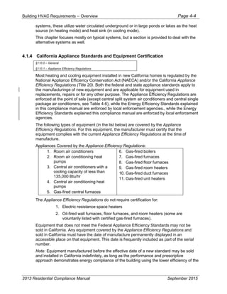 Building HVAC Requirements – Overview Page 4-4
systems, these utilize water circulated underground or in large ponds or lakes as the heat
source (in heating mode) and heat sink (in cooling mode).
This chapter focuses mostly on typical systems, but a section is provided to deal with the
alternative systems as well.
4.1.4 California Appliance Standards and Equipment Certification
§110.0 – General
§110.1 – Appliance Efficiency Regulations
Most heating and cooling equipment installed in new California homes is regulated by the
National Appliance Efficiency Conservation Act (NAECA) and/or the California Appliance
Efficiency Regulations (Title 20). Both the federal and state appliance standards apply to
the manufacturinge of new equipment and are applicable for equipment used in
replacements, repairs or for any other purpose. The Appliance Efficiency Regulations are
enforced at the point of sale (except central split system air conditioners and central single
package air conditioners, see Table 4-6), while the Energy Efficiency Standards explained
in this compliance manual are enforced by local enforcement agencies., while the Energy
Efficiency Standards explained this compliance manual are enforced by local enforcement
agencies.
The following types of equipment (in the list below) are covered by the Appliance
Efficiency Regulations. For this equipment, the manufacturer must certify that the
equipment complies with the current Appliance Efficiency Regulations at the time of
manufacture.
Appliances Covered by the Appliance Efficiency Regulations:
1. Room air conditioners
2. Room air conditioning heat
pumps
3. Central air conditioners with a
cooling capacity of less than
135,000 Btu/hr
4. Central air conditioning heat
pumps
5. Gas-fired central furnaces
6. Gas-fired boilers
7. Gas-fired furnaces
8. Gas-fired floor furnaces
9. Gas-fired room heaters
10. Gas-fired duct furnaces
11. Gas-fired unit heaters
The Appliance Efficiency Regulations do not require certification for:
1. Electric resistance space heaters
2. Oil-fired wall furnaces, floor furnaces, and room heaters (some are
voluntarily listed with certified gas-fired furnaces).
Equipment that does not meet the Federal Appliance Efficiency Standards may not be
sold in California. Any equipment covered by the Appliance Efficiency Regulations and
sold in California must have the date of manufacture permanently displayed in an
accessible place on that equipment. This date is frequently included as part of the serial
number.
Note: Equipment manufactured before the effective date of a new standard may be sold
and installed in California indefinitely, as long as the performance and prescriptive
approach demonstrates energy compliance of the building using the lower efficiency of the
2013 Residential Compliance Manual September 2015
 
