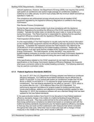 Building HVAC Requirements – Overview Page 4-5
relevant appliances. However, the Department of Energy (DOE) now requires that central
split system air conditioners and central single package air conditioners installed in
California on or after January 1st 2015 must comply with the minimum SEER and EER as
specified in Table 4-6.
The compliance and enforcement process should ensure that all installed HVAC
equipment regulated by the Appliance Efficiency Regulations is certified to the Energy
Commission.
Plan Review Process (Compliance)
During the plan review process builder must show compliance with the Appliance
Efficiency Regulations by providing the efficiency of the HVAC equipment that is to be
installed. Typically the builder does not identify the exact make or model at this point
during the process. The Plans Examiner is responsible for verifying that the specified
equipment efficiency complies with the Appliance Efficiency Regulations.
Field Inspection (Enforcement)
It is the responsibility of The Field Inspector to visually verify that the product information
on the installed HVAC equipment matches the efficiency that was approved by the Plans
Examiner. To facilitate the inspection process the Field Inspector may reference the
CF2R-MCH-01-H form submitted by the builder/installing contractor. Additionally, the
Field Inspector must also verify that the installed HVAC equipment is certified to the
Energy Commission. The Field Inspector, at their discretion, may require the
builder/installing contractor to provide a print out from the Energy Commission Appliance
Efficiency Database of certified equipment listing the same make and model that is
installed.
If the specifications labeled on the HVAC equipment do not match the equipment
specifications on the Energy Commission Appliance Efficiency Database, the Inspector
shall issue a correction notice to the builder/installing contractor. The following statement
may be used as a correction notice.
4.1.5 Federal Appliance Standards (NAECA)
On June 27, 2011 the U.S. Department of Energy adopted new federal air conditioner
efficiency standards. For California those federal standards require efficiencies of
SEER 14 and EER 12.2 for central split system air conditioners smaller than 45,000
Btu/hr (a SEER 14 and EER of 11.7 is required for larger central split system air
conditioners). The new federal standards go into effect on January 1, 2015, which is
six months after the July 1, 2014 effective date of the 2013 Standards. For
performance approach simulations for projects subject to building permits (newly
constructed buildings, additions and alterations to existing buildings) applied for after
December 31, 2014, the compliance software will use a standard design that has been
updated for the new federal standards.
In the past production builders have found it to be disruptive to have federal appliance
efficiency standards change in the middle of a California Building Energy Efficiency
Standards code cycle. They have preferred that for the entire period of the code cycle,
that energy performance compliance be determined based on compliance both with the
California building standards requirements plus the federal appliance efficiency standards.
In that way they can build out their subdivisions with measures that remain consistent
throughout the code cycle, rather than have to track and cope with a change in those
measures in the middle of the cycle, which results in different
2013 Residential Compliance Manual September 2015
 