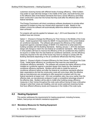 Building HVAC Requirements – Heating Equipment Page 4-5
customers receiving homes with different levels of energy efficiency. Other builders
may prefer to cope with that change in the middle of the cycle, and build homes prior
to the effective date of the federal standards that have a worse efficiency (and likely
lower construction cost) than the homes that they build after the effective date of the
federal standards.
The Energy Commission will direct compliance software developers to provide either
approach to builders so they can choose which approach to take. Based on the
builder’s choice the software will automatically determine whether compliance has
been achieved.
For projects with permits applied for between July 1, 2014 and December 31, 2014
builders have two choices:
Option 1: Choose to Change the Efficiency for Their Homes in the Middle of the Code
Cycle. Install equipment that meets the SEER 13 requirements of the current federal
air conditioner standards. The software will compare the efficiency of the installed
equipment against a standard design of SEER 13 to determine to what extent the
building complies with the Building Standards. Starting January 1, 2015 the standard
design will change to match the new federal air conditioner standards. After that point
in time builders will have to improve the efficiency of the air conditioners they install to
be equal to or better than the new federal air conditioner standards, and the efficiency
measures required in the rest of the house may have to change to comply with the
Building Standards depending on the air conditioner efficiencies that they choose.
Option 2: Choose to Build a Constant Efficiency for their Homes Throughout the Code
Cycle. Install higher efficiency air conditioners that meet the new federal air
conditioner efficiency standards. The software will compare the higher efficiency of the
installed air conditioner against a standard design that meets the new federal air
conditioner efficiency standards. Builders will be able to install the same air
conditioner efficiency before and after the federal air conditioner standards effective
date; expectations are that the construction costs will come down after the effective
date as manufacturers are competing to offer equipment compliant with the new
federal standards at lowest cost – this cost competition also may occur earlier than the
effective date, as manufacturers endeavor to gain a competitive advantage ahead of
the effective date. Builders will be able to install other building energy efficiency
measures in their homes throughout the code cycle without having to have a disruptive
change in what their crews are installing, and can avoid customers receiving homes
that have different efficiency levels and measures in the middle of the code cycle.
4.2 Heating Equipment
This section addresses the requirements for heating equipment, including furnaces,
boilers, heat pumps and electric resistance equipment.
4.2.1 Mandatory Measures for Heating Equipment
A. Equipment Efficiency
2013 Residential Compliance Manual January 2014
 