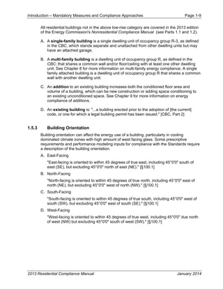 Introduction – Mandatory Measures and Compliance Approaches Page 1-9
2013 Residential Compliance Manual January 2014
All residential buildings not in the above low-rise category are covered in the 2013 edition
of the Energy Commission's Nonresidential Compliance Manual (see Parts 1.1 and 1.2).
A. A single-family building is a single dwelling unit of occupancy group R-3, as defined
in the CBC, which stands separate and unattached from other dwelling units but may
have an attached garage.
B. A multi-family building is a dwelling unit of occupancy group R, as defined in the
CBC; that shares a common wall and/or floor/ceiling with at least one other dwelling
unit. See Chapter 8 for more information on multi-family energy compliance. A single
family attached building is a dwelling unit of occupancy group R that shares a common
wall with another dwelling unit.
C. An addition to an existing building increases both the conditioned floor area and
volume of a building, which can be new construction or adding space conditioning to
an existing unconditioned space. See Chapter 9 for more information on energy
compliance of additions.
D. An existing building is: "...a building erected prior to the adoption of [the current]
code, or one for which a legal building permit has been issued." [CBC, Part 2]
1.5.3 Building Orientation
Building orientation can affect the energy use of a building, particularly in cooling
dominated climate zones with high amount of west facing glass. Some prescriptive
requirements and performance modeling inputs for compliance with the Standards require
a description of the building orientation.
A. East-Facing
"East-facing is oriented to within 45 degrees of true east, including 45°0'0" south of
east (SE), but excluding 45°0'0" north of east (NE)." [§100.1]
B. North-Facing
"North-facing is oriented to within 45 degrees of true north, including 45°0'0" east of
north (NE), but excluding 45°0'0" west of north (NW)." [§100.1]
C. South-Facing
"South-facing is oriented to within 45 degrees of true south, including 45°0'0" west of
south (SW), but excluding 45°0'0" east of south (SE)." [§100.1]
D. West-Facing
"West-facing is oriented to within 45 degrees of true west, including 45°0'0" due north
of west (NW) but excluding 45°0'0" south of west (SW)." [§100.1]
 