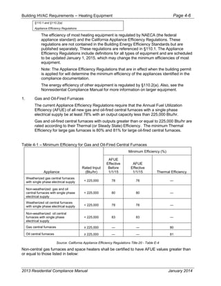 Building HVAC Requirements – Heating Equipment Page 4-6
§110.1 and §110.2(a)
Appliance Efficiency Regulations
The efficiency of most heating equipment is regulated by NAECA (the federal
appliance standard) and the California Appliance Efficiency Regulations. These
regulations are not contained in the Building Energy Efficiency Standards but are
published separately. These regulations are referenced in §110.1. The Appliance
Efficiency Regulations include definitions for all types of equipment and are scheduled
to be updated January 1, 2015, which may change the minimum efficiencies of most
equipment.
Note: The Appliance Efficiency Regulations that are in effect when the building permit
is applied for will determine the minimum efficiency of the appliances identified in the
compliance documentation.
The energy efficiency of other equipment is regulated by §110.2(a). Also, see the
Nonresidential Compliance Manual for more information on larger equipment.
1. Gas and Oil-Fired Furnaces
The current Appliance Efficiency Regulations require that the Annual Fuel Utilization
Efficiency (AFUE) of all new gas and oil-fired central furnaces with a single phase
electrical supply be at least 78% with an output capacity less than 225,000 Btu/hr.
Gas and oil-fired central furnaces with outputs greater than or equal to 225,000 Btu/hr are
rated according to their Thermal (or Steady State) Efficiency. The minimum Thermal
Efficiency for large gas furnaces is 80% and 81% for large oil-fired central furnaces.
Table 4-1 – Minimum Efficiency for Gas and Oil-Fired Central Furnaces
Appliance
Rated Input
(Btu/hr)
Minimum Efficiency (%)
AFUE
Effective
Before
1/1/15
AFUE
Effective
1/1/15 Thermal Efficiency
Weatherized gas central furnaces
with single phase electrical supply < 225,000 78 78 —
Non-weatherized gas and oil
central furnaces with single phase
electrical supply
< 225,000 80 80 —
Weatherized oil central furnaces
with single phase electrical supply < 225,000 78 78 —
Non-weatherized oil central
furnaces with single phase
electrical supply
< 225,000 83 83 —
Gas central furnaces — — 80
Oil central furnaces — — 81
Source: California Appliance Efficiency Regulations Title-20 - Table E-4
Non-central gas furnaces and space heaters shall be certified to have AFUE values greater than
or equal to those listed in below:
2013 Residential Compliance Manual January 2014
 