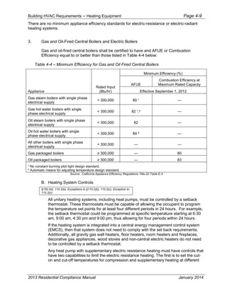 Building HVAC Requirements – Heating Equipment Page 4-9
There are no minimum appliance efficiency standards for electric-resistance or electric-radiant
heating systems.
3. Gas and Oil-Fired Central Boilers and Electric Boilers
Gas and oil-fired central boilers shall be certified to have and AFUE or Combustion
Efficiency equal to or better than those listed in Table 4-4 below:
Table 4-4 – Minimum Efficiency for Gas and Oil Fired Central Boilers
Appliance
Rated Input
(Btu/hr)
Minimum Efficiency (%)
AFUE
Combustion Efficiency at
Maximum Rated Capacity
Effective September 1, 2012
Gas steam boilers with single phase
electrical supply
< 300,000 80 ¹ —
Gas hot water boilers with single
phase electrical supply
< 300,000 82 ¹,² —
Oil steam boilers with single phase
electrical supply
< 300,000 82 —
Oil hot water boilers with single
phase electrical supply
< 300,000 84 ² —
All other boilers with single phase
electrical supply
< 300,000 — —
Gas packaged boilers 3 — 80
Oil packaged boilers 3 — 83
¹ No constant burning pilot light design standard.
² Automatic means for adjusting temperature design standard.
Source: California Appliance Efficiency Regulations Title-20 Table E-3
B. Heating System Controls
§150.0(i), 110.2(b), Exceptions to §110.2(b), 110.2(c), Exception to
110.2(c)
All unitary heating systems, including heat pumps, must be controlled by a setback
thermostat. These thermostats must be capable of allowing the occupant to program
the temperature set points for at least four different periods in 24 hours. For example,
the setback thermostat could be programmed at specific temperature starting at 6:30
am, 9:00 am, 4:30 pm and 9:00 pm, thus allowing for four periods within 24 hours.
If the heating system is integrated into a central energy management control system
(EMCS), then that system does not need to comply with the set back requirements.
Additionally, all gravity gas wall heaters, floor heaters, room heaters and fireplaces,
decorative gas appliances, wood stoves and non-central electric heaters do not need
to be controlled by a setback thermostat.
Any heat pump with supplementary electric resistance heating must have controls that
have two capabilities to limit the electric resistance heating. The first is to set the cut-
on and cut-off temperatures for compression and supplementary heating at different
2013 Residential Compliance Manual January 2014
 