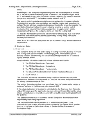 Building HVAC Requirements – Heating Equipment Page 4-10
levels.
For example, if the heat pump begins heating when the inside temperature reaches
68°F, the electric resistance heating is set to come on if the temperature gets below
65°F; and there is an opposite off mode such that if the heat pump shuts off when the
temperature reaches 72°F, the back-up heating shuts off at 68°F.
The second control capability prevents the supplementary electric resistance heater
from operating when the heat pump alone can meet the heating load, except during
defrost. There is a limited exception to this second function for “smart thermostats” that
provide the following: intelligent recovery, staging, ramping, or another control
mechanism that prevents the unnecessary operation of supplementary electric
resistance heating when the heat pump alone can meet the heating load.
To meet the thermostat requirements, a thermostat for a heat pump must be a “smart
thermostat” that minimizes the use of supplementary heating during startup and
recovery from setbacks.
Note: Room air conditioner heat pumps are not required to comply with the thermostat
requirements.
C. Equipment Sizing
§150.0(h)1 and 2
The Standards do not set limits on the sizing of heating equipment, but they do require
that heating loads be calculated for new heating systems. Oversized equipment
typically operates less efficiently and can create comfort problems due to excessive
cycling and high airflow.
Acceptable load calculation procedures include methods described in
1. The ASHRAE Handbook – Equipment,
2. The ASHRAE Handbook – Applications,
3. The ASHRAE Handbook – Fundamentals,
4. The SMACNA Residential Comfort System Installation Manual, or
5. ACCA Manual J.
The Standards require that the outdoor design conditions for load calculations be
selected from Reference Joint Appendix JA2, and that the indoor design temperature
for heating load calculations be 68°F.
The outdoor design temperature must be no lower than the “heating winter median of
extremes” as listed in the Reference Joint Appendix JA2.
If the actual city location for a project is not included in the Reference Joint Appendix
JA2, or if the data given for a particular city does not match the conditions at the actual
site as well as that given for another nearby city, consult the local building department
for guidance.
The load calculations must be submitted with the compliance documentation when
requested by the building department.
The load calculations may be prepared by 1) a mechanical engineer, 2) the
mechanical contractor who is installing the equipment or 3) someone who is qualified
to do so in the State of California according to Division 3 of the Business and
Professions Code.
2013 Residential Compliance Manual January 2014
 