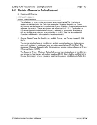 Building HVAC Requirements – Cooling Equipment Page 4-13
4.3.1 Mandatory Measures for Cooling Equipment
A. Equipment Efficiency
§110.1 and §110.2(a) and the
Appliance Efficiency Regulations
The efficiency of most cooling equipment is regulated by NAECA (the federal
appliance standard) and the California Appliance Efficiency Regulations. These
regulations are not contained in the Building Energy Efficiency Standards but rather in
separate documents. These regulations are referenced in §110.1. The Appliance
Efficiency Regulations include definitions for all types of equipment. The energy
efficiency of larger equipment is regulated by §110.2(a). See the Nonresidential
Compliance Manual for information on larger equipment.
1. Central, Single Phase Air Conditioners and Air Source Heat Pumps (under 65,000
Btu/h)
The central, single phase air conditioners and air source heat pumps that are most
commonly installed in residences have a smaller capacity than 65,000 Btu/h. The
Appliance Efficiency Regulations for this equipment require minimum Seasonal Energy
Efficiency Ratios (SEER).
The Seasonal Energy Efficiency Ratio of all new central, single phase air conditioners
and air source heat pumps with output less than 65,000 Btu/h shall be certified to the
Energy Commission to have values no less than the values listed below in Table 4-6.
2013 Residential Compliance Manual January 2014
 