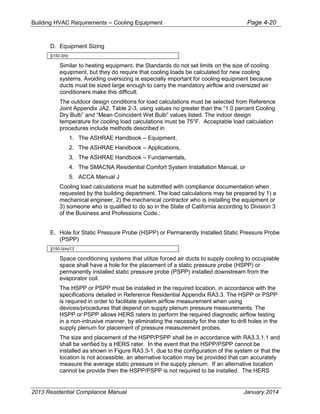 Building HVAC Requirements – Cooling Equipment Page 4-20
D. Equipment Sizing
§150.0(h)
Similar to heating equipment, the Standards do not set limits on the size of cooling
equipment, but they do require that cooling loads be calculated for new cooling
systems. Avoiding oversizing is especially important for cooling equipment because
ducts must be sized large enough to carry the mandatory airflow and oversized air
conditioners make this difficult.
The outdoor design conditions for load calculations must be selected from Reference
Joint Appendix JA2, Table 2-3, using values no greater than the “1.0 percent Cooling
Dry Bulb” and “Mean Coincident Wet Bulb” values listed. The indoor design
temperature for cooling load calculations must be 75°F. Acceptable load calculation
procedures include methods described in
1. The ASHRAE Handbook – Equipment,
2. The ASHRAE Handbook – Applications,
3. The ASHRAE Handbook – Fundamentals,
4. The SMACNA Residential Comfort System Installation Manual, or
5. ACCA Manual J
Cooling load calculations must be submitted with compliance documentation when
requested by the building department. The load calculations may be prepared by 1) a
mechanical engineer, 2) the mechanical contractor who is installing the equipment or
3) someone who is qualified to do so in the State of California according to Division 3
of the Business and Professions Code.:
E. Hole for Static Pressure Probe (HSPP) or Permanently Installed Static Pressure Probe
(PSPP)
§150.0(m)13
Space conditioning systems that utilize forced air ducts to supply cooling to occupiable
space shall have a hole for the placement of a static pressure probe (HSPP) or
permanently installed static pressure probe (PSPP) installed downstream from the
evaporator coil.
The HSPP or PSPP must be installed in the required location, in accordance with the
specifications detailed in Reference Residential Appendix RA3.3. The HSPP or PSPP
is required in order to facilitate system airflow measurement when using
devices/procedures that depend on supply plenum pressure measurements. The
HSPP or PSPP allows HERS raters to perform the required diagnostic airflow testing
in a non-intrusive manner, by eliminating the necessity for the rater to drill holes in the
supply plenum for placement of pressure measurement probes.
The size and placement of the HSPP/PSPP shall be in accordance with RA3.3.1.1 and
shall be verified by a HERS rater. In the event that the HSPP/PSPP cannot be
installed as shown in Figure RA3.3-1, due to the configuration of the system or that the
location is not accessible, an alternative location may be provided that can accurately
measure the average static pressure in the supply plenum. If an alternative location
cannot be provide then the HSPP/PSPP is not required to be installed. The HERS
2013 Residential Compliance Manual January 2014
 