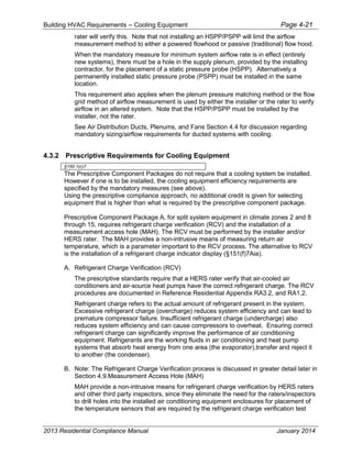Building HVAC Requirements – Cooling Equipment Page 4-21
rater will verify this. Note that not installing an HSPP/PSPP will limit the airflow
measurement method to either a powered flowhood or passive (traditional) flow hood.
When the mandatory measure for minimum system airflow rate is in effect (entirely
new systems), there must be a hole in the supply plenum, provided by the installing
contractor, for the placement of a static pressure probe (HSPP). Alternatively a
permanently installed static pressure probe (PSPP) must be installed in the same
location.
This requirement also applies when the plenum pressure matching method or the flow
grid method of airflow measurement is used by either the installer or the rater to verify
airflow in an altered system. Note that the HSPP/PSPP must be installed by the
installer, not the rater.
See Air Distribution Ducts, Plenums, and Fans Section 4.4 for discussion regarding
mandatory sizing/airflow requirements for ducted systems with cooling.
4.3.2 Prescriptive Requirements for Cooling Equipment
§150.1(c)7
The Prescriptive Component Packages do not require that a cooling system be installed.
However if one is to be installed, the cooling equipment efficiency requirements are
specified by the mandatory measures (see above).
Using the prescriptive compliance approach, no additional credit is given for selecting
equipment that is higher than what is required by the prescriptive component package.
Prescriptive Component Package A, for split system equipment in climate zones 2 and 8
through 15, requires refrigerant charge verification (RCV) and the installation of a
measurement access hole (MAH). The RCV must be performed by the installer and/or
HERS rater. The MAH provides a non-intrusive means of measuring return air
temperature, which is a parameter important to the RCV process. The alternative to RCV
is the installation of a refrigerant charge indicator display (§151(f)7Aia).
A. Refrigerant Charge Verification (RCV)
The prescriptive standards require that a HERS rater verify that air-cooled air
conditioners and air-source heat pumps have the correct refrigerant charge. The RCV
procedures are documented in Reference Residential Appendix RA3.2, and RA1.2.
Refrigerant charge refers to the actual amount of refrigerant present in the system.
Excessive refrigerant charge (overcharge) reduces system efficiency and can lead to
premature compressor failure. Insufficient refrigerant charge (undercharge) also
reduces system efficiency and can cause compressors to overheat. Ensuring correct
refrigerant charge can significantly improve the performance of air conditioning
equipment. Refrigerants are the working fluids in air conditioning and heat pump
systems that absorb heat energy from one area (the evaporator),transfer and reject it
to another (the condenser).
B. Note: The Refrigerant Charge Verification process is discussed in greater detail later in
Section 4.9.Measurement Access Hole (MAH)
MAH provide a non-intrusive means for refrigerant charge verification by HERS raters
and other third party inspectors, since they eliminate the need for the raters/inspectors
to drill holes into the installed air conditioning equipment enclosures for placement of
the temperature sensors that are required by the refrigerant charge verification test
2013 Residential Compliance Manual January 2014
 