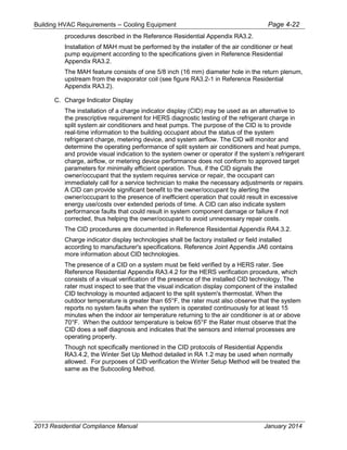 Building HVAC Requirements – Cooling Equipment Page 4-22
procedures described in the Reference Residential Appendix RA3.2.
Installation of MAH must be performed by the installer of the air conditioner or heat
pump equipment according to the specifications given in Reference Residential
Appendix RA3.2.
The MAH feature consists of one 5/8 inch (16 mm) diameter hole in the return plenum,
upstream from the evaporator coil (see figure RA3.2-1 in Reference Residential
Appendix RA3.2).
C. Charge Indicator Display
The installation of a charge indicator display (CID) may be used as an alternative to
the prescriptive requirement for HERS diagnostic testing of the refrigerant charge in
split system air conditioners and heat pumps. The purpose of the CID is to provide
real-time information to the building occupant about the status of the system
refrigerant charge, metering device, and system airflow. The CID will monitor and
determine the operating performance of split system air conditioners and heat pumps,
and provide visual indication to the system owner or operator if the system’s refrigerant
charge, airflow, or metering device performance does not conform to approved target
parameters for minimally efficient operation. Thus, if the CID signals the
owner/occupant that the system requires service or repair, the occupant can
immediately call for a service technician to make the necessary adjustments or repairs.
A CID can provide significant benefit to the owner/occupant by alerting the
owner/occupant to the presence of inefficient operation that could result in excessive
energy use/costs over extended periods of time. A CID can also indicate system
performance faults that could result in system component damage or failure if not
corrected, thus helping the owner/occupant to avoid unnecessary repair costs.
The CID procedures are documented in Reference Residential Appendix RA4.3.2.
Charge indicator display technologies shall be factory installed or field installed
according to manufacturer's specifications. Reference Joint Appendix JA6 contains
more information about CID technologies.
The presence of a CID on a system must be field verified by a HERS rater. See
Reference Residential Appendix RA3.4.2 for the HERS verification procedure, which
consists of a visual verification of the presence of the installed CID technology. The
rater must inspect to see that the visual indication display component of the installed
CID technology is mounted adjacent to the split system's thermostat. When the
outdoor temperature is greater than 65°F, the rater must also observe that the system
reports no system faults when the system is operated continuously for at least 15
minutes when the indoor air temperature returning to the air conditioner is at or above
70°F. When the outdoor temperature is below 65°F the Rater must observe that the
CID does a self diagnosis and indicates that the sensors and internal processes are
operating properly.
Though not specifically mentioned in the CID protocols of Residential Appendix
RA3.4.2, the Winter Set Up Method detailed in RA 1.2 may be used when normally
allowed. For purposes of CID verification the Winter Setup Method will be treated the
same as the Subcooling Method.
2013 Residential Compliance Manual January 2014
 