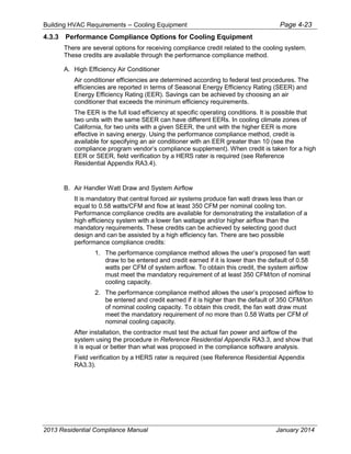 Building HVAC Requirements – Cooling Equipment Page 4-23
4.3.3 Performance Compliance Options for Cooling Equipment
There are several options for receiving compliance credit related to the cooling system.
These credits are available through the performance compliance method.
A. High Efficiency Air Conditioner
Air conditioner efficiencies are determined according to federal test procedures. The
efficiencies are reported in terms of Seasonal Energy Efficiency Rating (SEER) and
Energy Efficiency Rating (EER). Savings can be achieved by choosing an air
conditioner that exceeds the minimum efficiency requirements.
The EER is the full load efficiency at specific operating conditions. It is possible that
two units with the same SEER can have different EERs. In cooling climate zones of
California, for two units with a given SEER, the unit with the higher EER is more
effective in saving energy. Using the performance compliance method, credit is
available for specifying an air conditioner with an EER greater than 10 (see the
compliance program vendor’s compliance supplement). When credit is taken for a high
EER or SEER, field verification by a HERS rater is required (see Reference
Residential Appendix RA3.4).
B. Air Handler Watt Draw and System Airflow
It is mandatory that central forced air systems produce fan watt draws less than or
equal to 0.58 watts/CFM and flow at least 350 CFM per nominal cooling ton.
Performance compliance credits are available for demonstrating the installation of a
high efficiency system with a lower fan wattage and/or higher airflow than the
mandatory requirements. These credits can be achieved by selecting good duct
design and can be assisted by a high efficiency fan. There are two possible
performance compliance credits:
1. The performance compliance method allows the user’s proposed fan watt
draw to be entered and credit earned if it is lower than the default of 0.58
watts per CFM of system airflow. To obtain this credit, the system airflow
must meet the mandatory requirement of at least 350 CFM/ton of nominal
cooling capacity.
2. The performance compliance method allows the user’s proposed airflow to
be entered and credit earned if it is higher than the default of 350 CFM/ton
of nominal cooling capacity. To obtain this credit, the fan watt draw must
meet the mandatory requirement of no more than 0.58 Watts per CFM of
nominal cooling capacity.
After installation, the contractor must test the actual fan power and airflow of the
system using the procedure in Reference Residential Appendix RA3.3, and show that
it is equal or better than what was proposed in the compliance software analysis.
Field verification by a HERS rater is required (see Reference Residential Appendix
RA3.3).
2013 Residential Compliance Manual January 2014
 