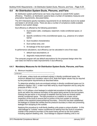 Building HVAC Requirements – Air Distribution System Ducts, Plenums, and Fans Page 4-24
4.4 Air Distribution System Ducts, Plenums, and Fans
Air distribution system performance can have a big impact on overall HVAC system
efficiency. Therefore, air distribution systems face a number of mandatory measures and
prescriptive requirements, discussed below.
The 2013 Standards specify mandatory requirements for air distribution ducts to be sealed
and tested in all climate zones. There are also a number of compliance credits available
related to duct system design.
Duct efficiency is affected by the following parameters:
1. Duct location (attic, crawlspace, basement, inside conditioned space, or
other)
2. Specific conditions in the unconditioned space, e.g., presence of a radiant
barrier
3. Duct insulation characteristics
4. Duct surface area, and
5. Air leakage of the duct system
In performance calculations, duct efficiency can be calculated in one of two ways:
1. default input assumptions; or
2. diagnostic measurement values.
The computer program will use default assumptions for the proposed design when the
user does not intend to make improvements in duct efficiency.
4.4.1 Mandatory Measures for Air Distribution System Ducts, Plenums, and Fans
A. Minimum Insulation
§150.0(m)1
In all cases, unless ducts are enclosed entirely in directly conditioned space, the
minimum allowed duct insulation value is R-6. Note that higher values may be required
by the prescriptive requirements as described below.
To determine whether ducts are enclosed entirely in directly conditioned space as it is
defined in Section 100.1, a rater must field verify by visual inspection and by using the
protocols of RA3.1.4.3.8. .
RA3.1.4.3.8 utilizes a duct leakage to outside test procedure to help ensure that the
ducts are within the pressure boundary of the space being served by the duct system.
Passing the test alone is not enough to establish that the ducts are entirely within
directly conditioned space. The test procedure is in addition to a basic visual
inspection of the ducts to ensure that no portion of the duct system is obviously
outside of the apparent pressure/thermal boundary. Once this has been established,
the leakage to outside test verifies that the pressure boundary is intact and preventing
leakage from escaping to the outside.
Applying this procedure to multi-family dwelling units poses a unique situation. In this
case leakage to “outside” means conditioned air leaking from the ducts to anywhere
outside of the pressure boundary of the space being served by the duct system,
including adjacent dwelling units. Duct leakage to adjacent dwelling units is not
2013 Residential Compliance Manual January 2014
 