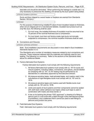 Building HVAC Requirements – Air Distribution System Ducts, Plenums, and Fans Page 4-25
desirable and should be eliminated. When performing the leakage to outside test, it is
only necessary to pressurize the dwelling unit served by the duct system being tested.
§150.0(m)1 Exception to §150.0(m)1
Ducts and fans integral to a wood heater or fireplace are exempt from Standards
Section 150.0(m)1.
§150.0(m)5
For the purpose of determining installed R-value of duct insulation based on thickness,
when not an integral part of a manufacturer-labeled, insulated duct product such as
vinyl flex duct, the following shall be used:
1. For duct wrap, the installed thickness of insulation must be assumed to be
75 percent of the nominal thickness due to compression.
2. For duct board, duct liner and factory-made rigid ducts not normally
subjected to compression, the nominal insulation thickness shall be used.
B. Connections and Closures
§150.0(m)1, §150.0(m)2, §150.0(m)3
Note: Duct installation requirements are discussed in more detail in Duct Installation
Standards Section 4.4.3
The Standards set a number of mandatory measures related to duct connections and
closures. These measures address both the materials and methods used for duct
sealing. The following is a summary. Refer to the sections of the Standards listed
above for additional details.
C. Factory-fabricated Duct Systems
Factory fabricated duct systems must comply with the following requirements:
1. All factory-fabricated duct systems must comply with UL 181 for ducts and
closure systems, including collars, connections, and splices, and be labeled
as complying with UL 181. UL181 testing may be performed by UL
laboratories or a laboratory approved by the Executive Director.
2. All pressure-sensitive tapes, heat-activated tapes, and mastics used in the
manufacture of rigid fiberglass ducts must comply with UL 181 and UL
181A.
3. All pressure-sensitive tapes and mastics used with flexible ducts must
comply with UL 181 and UL 181B.
4. Joints and seams of duct systems and their components cannot be sealed
with cloth back rubber adhesive duct tapes unless such tape is used in
combination with mastic and draw bands: or
5. It has on its backing the phrase "CEC approved," a drawing of a fitting to
plenum joint in a red circle with a slash through it (the international symbol
of prohibition), and a statement that it cannot be used to seal fittings to
plenums and junction box joints.
D. Field-fabricated Duct Systems
Field –fabricated duct systems must comply with the following requirements:
2013 Residential Compliance Manual January 2014
 
