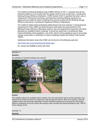 Introduction – Mandatory Measures and Compliance Approaches Page 1-11
2013 Residential Compliance Manual January 2014
The California Historical Building Code (CHBC) Section 8-102.1.1 specifies that all non-
historical additions must comply with the regular code for new construction, including the
Building Energy Efficiency Standards. CHBC Section 8-901.5 specifies that when new or
replacement mechanical, plumbing, and electrical (including lighting) equipment or
appliances are added to historic buildings they should comply with the Building Energy
Efficiency Standards, including the Appliance Efficiency Regulations.
The California State Historical Building Safety Board has final authority in interpreting the
requirements of the CHBC and determining to what extent the requirements of the
Building Energy Efficiency Standards apply to new and replacement equipment and other
alterations to qualified historic buildings. It should be noted that in enacting the State
Historical Building Code legislation, one of the intents of the Legislature was to encourage
energy conservation in alterations to historic buildings (Health and Safety Code Section
18951).
Additional information about the CHBC can be found on the following web site:
http://www.dgs.ca.gov/dsa/AboutUs/shbsb.aspx
Or, contact the SHBSB at (916) 445-7627.
Example 1-1
Question
Are additions to historical buildings also exempt?
Answer
If the addition adjoins the qualified historic building, then the enforcement agency at their discretion may
exempt those measures which they determine could damage the historic value of the building. However,
“additions which are structurally separated” from the historical building are not exempt from the Energy
Efficiency Standards and must comply with building codes including the Historical Building Code, Title 24,
Part 8, Section 8-704.
Example 1-2
Question
 