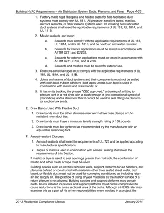 Building HVAC Requirements – Air Distribution System Ducts, Plenums, and Fans Page 4-26
1. Factory-made rigid fiberglass and flexible ducts for field-fabricated duct
systems must comply with UL 181. All pressure-sensitive tapes, mastics,
aerosol sealants, or other closure systems used for installing field-fabricated
duct systems shall meet the applicable requirements of UL 181, UL 181A, and
UL 181B.
2. Mastic sealants and mesh:
a. Sealants must comply with the applicable requirements of UL 181,
UL 181A, and/or UL 181B, and be nontoxic and water resistant.
b. Sealants for interior applications must be tested in accordance with
ASTM C731 and D2202.
c. Sealants for exterior applications must be tested in accordance with
ASTM C731, C732, and D 2202.
d. Sealants and meshes must be rated for exterior use.
3. Pressure-sensitive tapes must comply with the applicable requirements of UL
181, UL 181A, and UL 181B.
4. Joints and seams of duct systems and their components must not be sealed
with cloth back rubber adhesive duct tapes unless such tape is used in
combination with mastic and draw bands: or
5. It has on its backing the phrase "CEC approved," a drawing of a fitting to
plenum joint in a red circle with a slash through it (the international symbol of
prohibition), and a statement that it cannot be used to seal fittings to plenums
or junction box joints.
E. Draw Bands Used With Flexible Duct
1. Draw bands must be either stainless-steel worm-drive hose clamps or UV-
resistant nylon duct ties.
2. Draw bands must have a minimum tensile strength rating of 150 pounds.
3. Draw bands must be tightened as recommended by the manufacturer with an
adjustable tensioning tool.
F. Aerosol-sealant Closures
1. Aerosol sealants shall meet the requirements of UL 723 and be applied according
to manufacturer specifications.
2. Tapes or mastics used in combination with aerosol sealing shall meet the
requirements of this Section.
If mastic or tape is used to seal openings greater than 1/4 inch, the combination of
mastic and either mesh or tape must be used.
Building spaces such as cavities between walls, support platforms for air handlers, and
plenums defined or constructed with materials other than sealed sheet metal, duct
board, or flexible duct must not be used for conveying conditioned air including return
air and supply air. The practice of using drywall materials as the interior surface of a
return plenum is not allowed. Building cavities and support platforms may contain
ducts. Ducts installed in cavities and support platforms must not be compressed to
cause reductions in the cross sectional area of the ducts. Although a HERS rater may
examine this as a part of his or her responsibilities when involved in a project, the
2013 Residential Compliance Manual January 2014
 