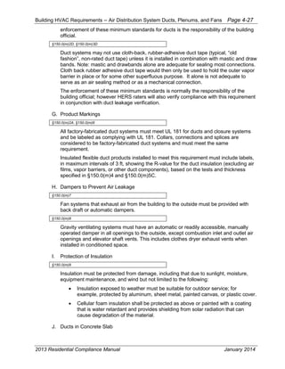 Building HVAC Requirements – Air Distribution System Ducts, Plenums, and Fans Page 4-27
enforcement of these minimum standards for ducts is the responsibility of the building
official.
§150.0(m)2D, §150.0(m)3D
Duct systems may not use cloth-back, rubber-adhesive duct tape (typical, “old
fashion”, non-rated duct tape) unless it is installed in combination with mastic and draw
bands. Note: mastic and drawbands alone are adequate for sealing most connections.
Cloth back rubber adhesive duct tape would then only be used to hold the outer vapor
barrier in place or for some other superfluous purpose. It alone is not adequate to
serve as an air sealing method or as a mechanical connection.
The enforcement of these minimum standards is normally the responsibility of the
building official; however HERS raters will also verify compliance with this requirement
in conjunction with duct leakage verification.
G. Product Markings
§150.0(m)2A, §150.0(m)6
All factory-fabricated duct systems must meet UL 181 for ducts and closure systems
and be labeled as complying with UL 181. Collars, connections and splices are
considered to be factory-fabricated duct systems and must meet the same
requirement.
Insulated flexible duct products installed to meet this requirement must include labels,
in maximum intervals of 3 ft, showing the R-value for the duct insulation (excluding air
films, vapor barriers, or other duct components), based on the tests and thickness
specified in §150.0(m)4 and §150.0(m)5C.
H. Dampers to Prevent Air Leakage
§150.0(m)7
Fan systems that exhaust air from the building to the outside must be provided with
back draft or automatic dampers.
§150.0(m)8
Gravity ventilating systems must have an automatic or readily accessible, manually
operated damper in all openings to the outside, except combustion inlet and outlet air
openings and elevator shaft vents. This includes clothes dryer exhaust vents when
installed in conditioned space.
I. Protection of Insulation
§150.0(m)9
Insulation must be protected from damage, including that due to sunlight, moisture,
equipment maintenance, and wind but not limited to the following:
• Insulation exposed to weather must be suitable for outdoor service; for
example, protected by aluminum, sheet metal, painted canvas, or plastic cover.
• Cellular foam insulation shall be protected as above or painted with a coating
that is water retardant and provides shielding from solar radiation that can
cause degradation of the material.
J. Ducts in Concrete Slab
2013 Residential Compliance Manual January 2014
 