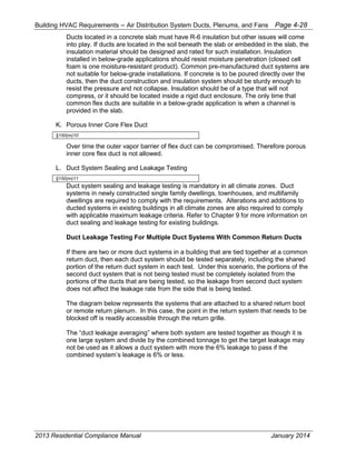 Building HVAC Requirements – Air Distribution System Ducts, Plenums, and Fans Page 4-28
Ducts located in a concrete slab must have R-6 insulation but other issues will come
into play. If ducts are located in the soil beneath the slab or embedded in the slab, the
insulation material should be designed and rated for such installation. Insulation
installed in below-grade applications should resist moisture penetration (closed cell
foam is one moisture-resistant product). Common pre-manufactured duct systems are
not suitable for below-grade installations. If concrete is to be poured directly over the
ducts, then the duct construction and insulation system should be sturdy enough to
resist the pressure and not collapse. Insulation should be of a type that will not
compress, or it should be located inside a rigid duct enclosure. The only time that
common flex ducts are suitable in a below-grade application is when a channel is
provided in the slab.
K. Porous Inner Core Flex Duct
§150(m)10
Over time the outer vapor barrier of flex duct can be compromised. Therefore porous
inner core flex duct is not allowed.
L. Duct System Sealing and Leakage Testing
§150(m)11
Duct system sealing and leakage testing is mandatory in all climate zones. Duct
systems in newly constructed single family dwellings, townhouses, and multifamily
dwellings are required to comply with the requirements. Alterations and additions to
ducted systems in existing buildings in all climate zones are also required to comply
with applicable maximum leakage criteria. Refer to Chapter 9 for more information on
duct sealing and leakage testing for existing buildings.
Duct Leakage Testing For Multiple Duct Systems With Common Return Ducts
If there are two or more duct systems in a building that are tied together at a common
return duct, then each duct system should be tested separately, including the shared
portion of the return duct system in each test. Under this scenario, the portions of the
second duct system that is not being tested must be completely isolated from the
portions of the ducts that are being tested, so the leakage from second duct system
does not affect the leakage rate from the side that is being tested.
The diagram below represents the systems that are attached to a shared return boot
or remote return plenum. In this case, the point in the return system that needs to be
blocked off is readily accessible through the return grille.
The “duct leakage averaging” where both system are tested together as though it is
one large system and divide by the combined tonnage to get the target leakage may
not be used as it allows a duct system with more the 6% leakage to pass if the
combined system’s leakage is 6% or less.
2013 Residential Compliance Manual January 2014
 