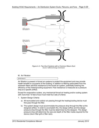 Building HVAC Requirements – Air Distribution System Ducts, Plenums, and Fans Page 4-29
Figure 4–3- Two Duct Systems with a Common Return Duct
Source: California Energy Commission
M. Air Filtration
§150.0(m)12
Air filtration is present in forced air systems to protect the equipment and may provide
health benefits to occupants of the building. In addition to filtering particulates from the
airstream filters add flow resistance to the forced air system, potentially lowering the
efficiency of the heating/cooling equipment. Flow resistance is measured as a pressure
drop at a specific airflow.
Except for evaporative coolers, any mechanical forced air heating and/or cooling system
with more than 10 feet of duct must meet four sets of criteria:
1. System Design Criteria:
a) All recirculated and outdoor air passing through the heating/cooling device must
first pass through the filter.
b) The system design must accommodate the pressure drop through the filter at the
designed airflow. In order to accomplish this, the design airflow and the design
pressure drop through the filter must be determined by the designer. The design
pressure drop will determine the size and depth of the filter media required for the
device (return filter grill or filter rack).
2013 Residential Compliance Manual January 2014
 