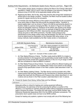 Building HVAC Requirements – Air Distribution System Ducts, Plenums, and Fans Page 4-30
c) If the system design elects compliance utilizing the Return Duct Design alternative
specified in Tables 150.0-C and D, then the designer must assume a design filter
pressure drop of 0.05 IWC at the applicable design airflow rate.
d) Replacing the filters, like for like, when they become dirty brings their resistance to
airflow back to the design condition. Therefore, the filters must be located to allow
access for regular service by the occupants.
e) To maintain the energy efficiency of the system it is necessary for the occupants to
know which filters to select that will provide the designed airflow. Therefore, a
clearly legible label, such as shown in Figure 4-6 shall be permanently placed in a
location visible to a person changing the filter. As shown in Figure 4-6, the label
shows the allowable maximum resistance at the airflow rate closest to the design
airflow for that filter location. Figure 4-6 is an example of label for a filter location
designed for 400 CFM at 0.03 IWC. Note that the standard AHRI 680 airflow
values are given in 400 CFM increments. The filter media pressure drop
specifications at the design airflow rates that fall between the 400 cfm increments
must be determined by interpolation of the Standard 680 rating values, or by
lookup methods made available by the filter media vendor or manufacturer.
AHRI 680 Standards Rating Maintenance Instructions
Airflow (CFM)
Initial Resistance
(inch WC)
USE ONLY REPLACEMENT FILTERS WITH
AN INTIAL RESISTANCE LESS THAN 0.032
AT 400 CFM
AIRFLOW RATE400 0.03
Figure 4-4 – Example of Filter Location Label
1. Air Filter Media Efficiency Criteria: The filter media shall be MERV 6 or better to
provide protection to the equipment and to potentially provide health benefits. Filter
media that provide at least 50% particle efficiency in the 3.0– range in
680 are considered to meet the MERV 6 criterion.
2. Air Filter Media Pressure Drop Criteria: To ensure airflow for efficient heating and
cooling equipment operation, the installed filter media must conform to the design
pressure drop specification shown in the Filter Location Label described in item 1e
above.
3. Air Filter Media Labeling Criteria: The filter device must be provided with a filter
media product that has been labeled by the manufacturer to disclose performance
ratings that meet both the Efficiency and Pressure drop criteria described in 2, and
3 above and as shown in the Filter Location Label described in item 1e above.
N. Forced Air System Duct Sizing, Airflow Rate and Fan Efficacy
§150.0(m)13
Adequate airflow is critical for heating and cooling equipment efficiency.
Simultaneously, the watt draw of the fan producing the airflow is a portion of the
efficiency. It is important to maintain adequate airflow without expending excessive fan
watts to achieve the airflow. The airflow and watt draw must be HERS verified. See
Reference Residential Appendices RA3.3 for the HERS verification procedures. The
prescriptive return system does not have to be HERS verified.
Except for heating only systems, systems must comply with one of the following two
2013 Residential Compliance Manual January 2014
 