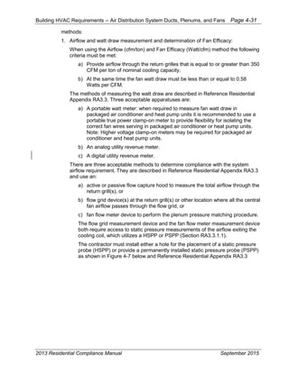 Building HVAC Requirements – Air Distribution System Ducts, Plenums, and Fans Page 4-31
methods:
1. Airflow and watt draw measurement and determination of Fan Efficacy:
When using the Airflow (cfm/ton) and Fan Efficacy (Watt/cfm) method the following
criteria must be met:
a) Provide airflow through the return grilles that is equal to or greater than 350
CFM per ton of nominal cooling capacity.
b) At the same time the fan watt draw must be less than or equal to 0.58
Watts per CFM.
The methods of measuring the watt draw are described in Reference Residential
Appendix RA3.3. Three acceptable apparatuses are:
a) A portable watt meter: when required to measure fan watt draw in
packaged air conditioner and heat pump units it is recommended to use a
portable true power clamp-on meter to provide flexibility for isolating the
correct fan wires serving in packaged air conditioner or heat pump units.
Note: Higher voltage clamp-on meters may be required for packaged air
conditioner and heat pump units.
b) An analog utility revenue meter.
c) A digital utility revenue meter.
There are three acceptable methods to determine compliance with the system
airflow requirement. They are described in Reference Residential Appendix RA3.3
and use an:
a) active or passive flow capture hood to measure the total airflow through the
return grill(s), or
b) flow grid device(s) at the return grill(s) or other location where all the central
fan airflow passes through the flow grid, or
c) fan flow meter device to perform the plenum pressure matching procedure.
The flow grid measurement device and the fan flow meter measurement device
both require access to static pressure measurements of the airflow exiting the
cooling coil, which utilizes a HSPP or PSPP (Section RA3.3.1.1).
The contractor must install either a hole for the placement of a static pressure
probe (HSPP) or provide a permanently installed static pressure probe (PSPP)
as shown in Figure 4-7 below and Reference Residential Appendix RA3.3
2013 Residential Compliance Manual September 2015
 