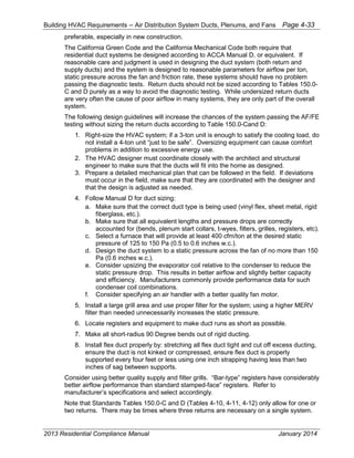 Building HVAC Requirements – Air Distribution System Ducts, Plenums, and Fans Page 4-33
preferable, especially in new construction.
The California Green Code and the California Mechanical Code both require that
residential duct systems be designed according to ACCA Manual D, or equivalent. If
reasonable care and judgment is used in designing the duct system (both return and
supply ducts) and the system is designed to reasonable parameters for airflow per ton,
static pressure across the fan and friction rate, these systems should have no problem
passing the diagnostic tests. Return ducts should not be sized according to Tables 150.0-
C and D purely as a way to avoid the diagnostic testing. While undersized return ducts
are very often the cause of poor airflow in many systems, they are only part of the overall
system.
The following design guidelines will increase the chances of the system passing the AF/FE
testing without sizing the return ducts according to Table 150.0-Cand D:
1. Right-size the HVAC system; if a 3-ton unit is enough to satisfy the cooling load, do
not install a 4-ton unit “just to be safe”. Oversizing equipment can cause comfort
problems in addition to excessive energy use.
2. The HVAC designer must coordinate closely with the architect and structural
engineer to make sure that the ducts will fit into the home as designed.
3. Prepare a detailed mechanical plan that can be followed in the field. If deviations
must occur in the field, make sure that they are coordinated with the designer and
that the design is adjusted as needed.
4. Follow Manual D for duct sizing:
a. Make sure that the correct duct type is being used (vinyl flex, sheet metal, rigid
fiberglass, etc.).
b. Make sure that all equivalent lengths and pressure drops are correctly
accounted for (bends, plenum start collars, t-wyes, filters, grilles, registers, etc).
c. Select a furnace that will provide at least 400 cfm/ton at the desired static
pressure of 125 to 150 Pa (0.5 to 0.6 inches w.c.).
d. Design the duct system to a static pressure across the fan of no more than 150
Pa (0.6 inches w.c.).
e. Consider upsizing the evaporator coil relative to the condenser to reduce the
static pressure drop. This results in better airflow and slightly better capacity
and efficiency. Manufacturers commonly provide performance data for such
condenser coil combinations.
f. Consider specifying an air handler with a better quality fan motor.
5. Install a large grill area and use proper filter for the system; using a higher MERV
filter than needed unnecessarily increases the static pressure.
6. Locate registers and equipment to make duct runs as short as possible.
7. Make all short-radius 90 Degree bends out of rigid ducting.
8. Install flex duct properly by: stretching all flex duct tight and cut off excess ducting,
ensure the duct is not kinked or compressed, ensure flex duct is properly
supported every four feet or less using one inch strapping having less than two
inches of sag between supports.
Consider using better quality supply and filter grills. “Bar-type” registers have considerably
better airflow performance than standard stamped-face” registers. Refer to
manufacturer’s specifications and select accordingly.
Note that Standards Tables 150.0-C and D (Tables 4-10, 4-11, 4-12) only allow for one or
two returns. There may be times where three returns are necessary on a single system.
2013 Residential Compliance Manual January 2014
 