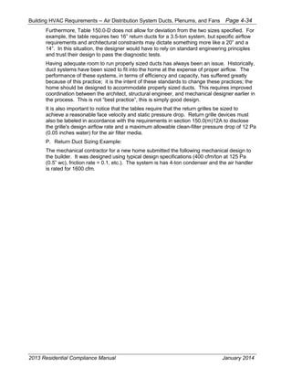 Building HVAC Requirements – Air Distribution System Ducts, Plenums, and Fans Page 4-34
Furthermore, Table 150.0-D does not allow for deviation from the two sizes specified. For
example, the table requires two 16” return ducts for a 3.5-ton system, but specific airflow
requirements and architectural constraints may dictate something more like a 20” and a
14”. In this situation, the designer would have to rely on standard engineering principles
and trust their design to pass the diagnostic tests.
Having adequate room to run properly sized ducts has always been an issue. Historically,
duct systems have been sized to fit into the home at the expense of proper airflow. The
performance of these systems, in terms of efficiency and capacity, has suffered greatly
because of this practice; it is the intent of these standards to change these practices; the
home should be designed to accommodate properly sized ducts. This requires improved
coordination between the architect, structural engineer, and mechanical designer earlier in
the process. This is not “best practice”, this is simply good design.
It is also important to notice that the tables require that the return grilles be sized to
achieve a reasonable face velocity and static pressure drop. Return grille devices must
also be labeled in accordance with the requirements in section 150.0(m)12A to disclose
the grille's design airflow rate and a maximum allowable clean-filter pressure drop of 12 Pa
(0.05 inches water) for the air filter media.
P. Return Duct Sizing Example:
The mechanical contractor for a new home submitted the following mechanical design to
the builder. It was designed using typical design specifications (400 cfm/ton at 125 Pa
(0.5” wc), friction rate = 0.1, etc.). The system is has 4-ton condenser and the air handler
is rated for 1600 cfm.
2013 Residential Compliance Manual January 2014
 
