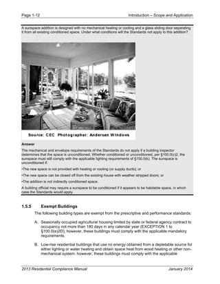 Page 1-12 Introduction – Scope and Application
2013 Residential Compliance Manual January 2014
A sunspace addition is designed with no mechanical heating or cooling and a glass sliding door separating
it from all existing conditioned space. Under what conditions will the Standards not apply to this addition?
Answer
The mechanical and envelope requirements of the Standards do not apply if a building inspector
determines that the space is unconditioned. Whether conditioned or unconditioned, per §100.0(c)2, the
sunspace must still comply with the applicable lighting requirements of §150.0(k). The sunspace is
unconditioned if:
•The new space is not provided with heating or cooling (or supply ducts); or
•The new space can be closed off from the existing house with weather stripped doors; or
•The addition is not indirectly conditioned space.
A building official may require a sunspace to be conditioned if it appears to be habitable space, in which
case the Standards would apply.
1.5.5 Exempt Buildings
The following building types are exempt from the prescriptive and performance standards:
A. Seasonally occupied agricultural housing limited by state or federal agency contract to
occupancy not more than 180 days in any calendar year (EXCEPTION 1 to
§100.0(e)2D); however, these buildings must comply with the applicable mandatory
requirements.
B. Low-rise residential buildings that use no energy obtained from a depletable source for
either lighting or water heating and obtain space heat from wood heating or other non-
mechanical system: however, these buildings must comply with the applicable
 