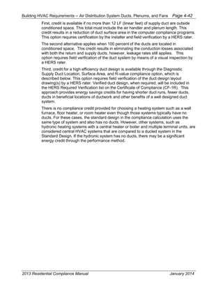 Building HVAC Requirements – Air Distribution System Ducts, Plenums, and Fans Page 4-42
First, credit is available if no more than 12 LF (linear feet) of supply duct are outside
conditioned space. This total must include the air handler and plenum length. This
credit results in a reduction of duct surface area in the computer compliance programs.
This option requires certification by the installer and field verification by a HERS rater.
The second alternative applies when 100 percent of the ducts are located in
conditioned space. This credit results in eliminating the conduction losses associated
with both the return and supply ducts, however, leakage rates still applies. This
option requires field verification of the duct system by means of a visual inspection by
a HERS rater.
Third, credit for a high efficiency duct design is available through the Diagnostic
Supply Duct Location, Surface Area, and R-value compliance option, which is
described below. This option requires field verification of the duct design layout
drawing(s) by a HERS rater. Verified duct design, when required, will be included in
the HERS Required Verification list on the Certificate of Compliance (CF-1R). This
approach provides energy savings credits for having shorter duct runs, fewer ducts,
ducts in beneficial locations of ductwork and other benefits of a well designed duct
system.
There is no compliance credit provided for choosing a heating system such as a wall
furnace, floor heater, or room heater even though those systems typically have no
ducts. For these cases, the standard design in the compliance calculation uses the
same type of system and also has no ducts. However, other systems, such as
hydronic heating systems with a central heater or boiler and multiple terminal units, are
considered central HVAC systems that are compared to a ducted system in the
Standard Design. If the hydronic system has no ducts, there may be a significant
energy credit through the performance method.
2013 Residential Compliance Manual January 2014
 