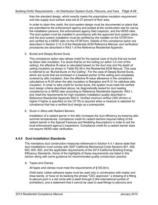 Building HVAC Requirements – Air Distribution System Ducts, Plenums, and Fans Page 4-44
than the standard design, which exactly meets the prescriptive insulation requirement
and has supply duct surface area set at 27 percent of floor area.
In order to claim this credit, the duct system design must be documented on plans that
are submitted to the enforcement agency and posted at the construction site for use by
the installation persons, the enforcement agency field inspector, and the HERS rater.
The duct system must be installed in accordance with the approved duct system plans,
and the duct system installation must be certified by the installer on the CF2R form
and verified by a HERS rater on the CF3R form. Details of this compliance option are
described in Section 3.12.3 of the Residential ACM Reference Manual, and verification
procedures are described in RA3.1 of the Reference Residential Appendix.
5. Buried and Deeply Buried Ducts
This compliance option also allows credit for the special case of ducts that are buried
by blown attic insulation. For ducts that lie on the ceiling (or within 3.5 inch of the
ceiling), the effective R-value is calculated based on the duct size and the depth of
ceiling insulation as shown in Table R3-38 in the Residential ACM Manual. This case
is referred to as “Buried Ducts on the Ceiling”. For the case of Deeply Buried Ducts,
which are ducts that are enclosed in a lowered portion of the ceiling and completely
covered by attic insulation, then the effective R-value allowance in the compliance
calculations is R-25 when the attic insulation is fiberglass and R-31 for cellulose attic
insulation. In order to take credit for buried ducts, the system must meet the verified
duct design criteria described above, be diagnostically tested for duct sealing
compliance by a HERS rater according to Reference Residential Appendix RA3.1,
and meet the requirements for high insulation installation quality described in
Reference Residential Appendix RA3.5. Verified minimum airflow (350 cfm/ton or
higher if higher is specified on the CF1R) is required when a measure is selected for
compliance that has a verified duct design as a prerequisite.
6. Ducts in Attics with Radiant Barriers
Installation of a radiant barrier in the attic increases the duct efficiency by lowering attic
summer temperatures. Compliance credit for radiant barriers requires listing of the
radiant barrier in the Special Features and Modeling Assumptions in order to aid the
local enforcement agency’s inspections. Compliance credit for a radiant barrier does
not require HERS rater verification.
4.4.4 Duct Installation Standards
The mandatory duct construction measures referenced in Section 4.4.1 above state that
duct installations must comply with 2007 California Mechanical Code Sections 601, 602,
603, 604, 605, and the applicable requirements of the 2013 California Building Energy
Efficiency Standards. Some of the highlights of these requirements are listed in this
section along with some guidance for recommended quality construction practice.
A. Tapes and Clamps
All tapes and clamps must meet the requirements of §150.0(m).
Cloth-back rubber-adhesive tapes must be used only in combination with mastic and
draw bands, or have on its backing the phrase "CEC approved," a drawing of a fitting
to plenum joint in a red circle with a slash through it (the international symbol of
prohibition), and a statement that it cannot be used to seal fittings to plenums and
2013 Residential Compliance Manual January 2014
 