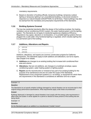 Introduction – Mandatory Measures and Compliance Approaches Page 1-13
2013 Residential Compliance Manual January 2014
mandatory requirements .
C. Based on discretion of building officials, temporary buildings, temporary outdoor
lighting or temporary lighting in an unconditioned building, or structures erected in
response to a natural disaster (EXCEPTION 2 to §100.0(a)). These buildings may also
be exempt from the mandatory and prescriptive requirements of the Standards.
1.5.6 Building Systems Covered
The low-rise residential standards affect the design of the building envelope; the heating,
ventilation and air conditioning (HVAC) system; the water heating system; and the lighting
system. The Standards do not apply to residential appliances (Appliance Efficiency
Regulations may apply), elevators or dumbwaiters, or to portable lighting systems that are
plugged into a wall outlet. Only hardwired lighting is regulated, which includes lighting that
is a permanent part of the building.
1.5.7 Additions, Alterations and Repairs
• §100.1(b)
• §150.2(a)
• §150.2(b)
Additions, alterations, and repairs are common construction projects for California
homeowners. The Standards apply to both additions and alterations, but not to repairs.
See Chapter 9 for details.
A. Additions are changes to an existing building that increase both conditioned floor
area and volume.
B. Alterations, that are not additions, are changes to a building's envelope, space
conditioning system, water heating system or lighting system.
C. Repairs are the reconstruction or renewal of any part of an existing building for the
purpose of its maintenance and are not under the scope of the Standards.
Replacement of any component systems (i.e. re-roofing), or equipment for which there
are requirements in the Standards is considered an alteration and not a repair.
Example 1-3
Question
The Standards do not specify whether buildings damaged by natural disasters can be reconstructed to their
original energy performance specifications. What requirements apply under these circumstances?
Answer
Buildings destroyed or damaged by natural disasters must comply with the energy code requirements in
effect when the builder or owner applies for a permit to rebuild for those portions of the building that are
being rebuilt.
Example 1-4
Question
Do the Standards apply to an addition to a manufactured (“mobile”) home?
 