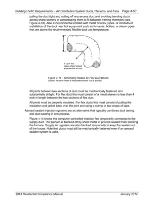 Building HVAC Requirements – Air Distribution System Ducts, Plenums, and Fans Page 4-50
pulling the duct tight and cutting off any excess duct and avoiding bending ducts
across sharp corners or compressing them to fit between framing members (see
Figure 4-18). Also avoid incidental contact with metal fixtures, pipes, or conduits or
installation of the duct near hot equipment such as furnaces, boilers, or steam pipes
that are above the recommended flexible duct use temperature.
Figure 4-18 – Minimizing Radius for Flex Duct Bends
Source: Richard Heath & Associates/Pacific Gas & Electric
All joints between two sections of duct must be mechanically fastened and
substantially airtight. For flex duct this must consist of a metal sleeve no less than 4
inch in length between the two sections of flex duct.
All joints must be properly insulated. For flex ducts this must consist of pulling the
insulation and jacket back over the joint and using a clamp or two wraps of tape.
Aerosol sealant injection systems are an alternative that typically combines duct testing
and duct sealing in one process.
Figure 4-19 shows the computer-controlled injection fan temporarily connected to the
supply duct. The plenum is blocked off by sheet metal to prevent sealant from entering
the furnace. Supply air registers are also blocked temporarily to keep the sealant out
of the house. Note that ducts must still be mechanically fastened even if an aerosol
sealant system is used.
2013 Residential Compliance Manual January 2014
 