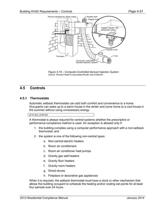 Building HVAC Requirements – Controls Page 4-51
Figure 4-19 – Computer-Controlled Aerosol Injection System
Source: Richard Heath & Associates/Pacific Gas & Electric
4.5 Controls
4.5.1 Thermostats
Automatic setback thermostats can add both comfort and convenience to a home.
Occupants can wake up to a warm house in the winter and come home to a cool house in
the summer without using unnecessary energy.
§110.2(c), §150.0(i)
A thermostat is always required for central systems whether the prescriptive or
performance compliance method is used. An exception is allowed only if:
1. the building complies using a computer performance approach with a non-setback
thermostat; and
2. the system is one of the following non-central types:
a. Non-central electric heaters
b. Room air conditioners
c. Room air conditioner heat pumps
d. Gravity gas wall heaters
e. Gravity floor heaters
f. Gravity room heaters
g. Wood stoves
h. Fireplace or decorative gas appliances
When it is required, the setback thermostat must have a clock or other mechanism that
allows the building occupant to schedule the heating and/or cooling set points for at least
four periods over 24 hours.
2013 Residential Compliance Manual January 2014
 